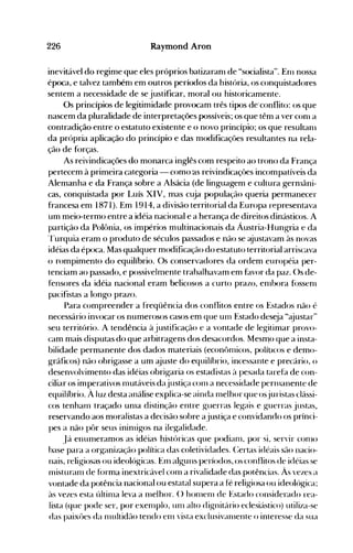 226 Raymond Aron
inevitável do regime que eles próprios batizaranl de "socialista". Enl nossa
época, e talvez tambénl em outros períodos da história, os conquistadores
sentem a necessidade de se justificar, moral ou historicamente.
Os princípios de legitimidade provocam três tipos de'conflito: os que
nascem da pluralidade de interpretações possíveis; os que têm a ver conl a
contradição entre o estatuto existente e o novo princípio; os que resultanl
da própria aplicação do princípio e das modificaçôes resultantes na rela­
ção de f()rças.
As reivindicações do monarca inglês com respeito 40 trono da França
pertecem à primeira categoria - como as reivindicaçôes incompatíveis da
Alemanha e da França sobre a Alsácia (de linguagem e cultura gernlâni­
cas, conquistada por Luís XIV, mas cuja população queria permanecer
francesa em 1871). Em 1914, a divisão territorial da Europa representava
um meio-termo entre a idéia nacional e a herança de direitos dinásticos. A
partição da Polônia, os impérios multinacionais da Áustria-Hungria e da
Turquia eram o produto de séculos passados e não se ~ustavam às novas
idéias da época. Mas qualquer modificação do estatuto territorial arriscava
o rompimento do equilíbrio. Os conservadores da ordem européia per­
tenciam ao passado, e possivelmente trabalhavam em favor da paz. ()s de­
fensores da idéia nacional eram belicosos a curto prazo, enlbora f()SSeOl
pacifistas a longo prazo.
Para compreender a freqüência dos conflitos ~ntre os Estados não·é
necessário invocar os numerosos casos em que UOl Estado deseja "~justar"
seu território. A tendência à justificação e a vontade de legitimar provo­
cam mais disputas do que arbitragens dos desacordos. Mesmo que a insta­
bilidade permanente dos dados materiais (econôolicos, políticos e demo­
gráficos) não obrigasse a um ajuste do equilíbrio, incessante e precário, o
desenvolvimento das idéias obrigaria os estadistas à pesada tarefa de con­
ciliar os imperativos olutáveis dajustiça COOl a necessidade perlllanente de
equilíbrio. À luz desta análise explica-se ainda olelhor que osjuristas clássi­
cos tenharn traçado unla distinção entre guerras legais e guerras justas,
reservando aos moralistas a decisão sobre ajustiça e convidando os prínci­
pes a não pôr seus ininligos na ilegalidade.
Já enurneramos as idéias históricas que podiaol, por si, servir conlO
hase para a org-anização política das coletividades. C:ertas idéais são nacio­
nais, religiosas ou ideológicas. Enl algpns períodos, os conflitos de idéias se
nüsturaol de fórma inextricável conl a rivalidade das potências. Às vezes a
vontade da potência nacional ou estatal supera a fé religiosa ou ideológica;
às vezes esta últiola leva a nlelhor. () hOlnelll de Estado considerado rea­
lista (que pode ser, por exeolplo, UOl alto dignitário eclesiástico) utiliza-se
das paixües da olltltidão tendo enl vista exclusivanlente o interesse da sua
 