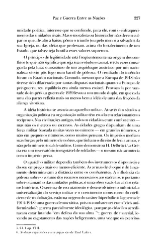227Paz e Guerra Ent.re as Nações
unidade política, interesse que se confunde, para ele, conl o enfraqueci­
l11ento das unidades rivais. Mas o n10ralista ou historiador n(-lO deven1 cul­
par os que, de alto a baixo, püen1 o triunfú (ou pelo n1enos a salvação) da
sua Igr~ja, ou das idéias que professan1, aciA1a do fúrtalecin1ento de un1
Estado, que talvez s~ja hostil a esses valores suprel11os.
() príncipio de legitinlidade est{l freqüenten1ente na origen1 dos con­
flitos (o que não significa que s~ja sua 71frr/tuleira causa), e é ús vezes consa­
grada pela luta: o assassínio de un1 arquiduque austríaco por un1 nacio­
nalista sérvio pt)S fúgo nun1 barril de pólvora. () resultado do incêndio
f()ranl os Estados nacionais. (:ontudo, i11esnlo que a Europa de 1918 não
tivesse sido dilacerada por tantas disputas nacionais quanto a Europa de
pré-guerra, seu equilíbrio era ainda n1enos est{lvel. Provocada por von­
tade do in1pério, a guerra de 1939 levou a unI nlundo duplo, el11 que cada
unIa das partes refletia n1ais ou nlenos hel11 a idéia de UI11a das fra<,~ües da
aliança vitoriosa.
A idéia histórica se associa ao aparelho n1ilitar. Através dos séculos a
organização política e a organizaç(10 Illilitar têl11 estado enl relacional11ento
recíproco. Nas civilizaçües antigas, todos os cidad(los eral11 cOI11batentes­
l11as não os n1etecos ou escravos. As cidades gregas dispullhanl de ulna
fúrça nlilitar baseada nluitas vezes no núl11ero - elll grandes núllleros, e
n(10 el11 pequenos núl11eros, COI110 nluitos pensanl. ()s il11.périos nledianl
suas forças pelo níllnero de nohres, que linhalll o direito de levar arnlas, e
não pelo núlnero total de súditos. (:onlO del11onstrou H. llelbrück a (~ré­
cia era Ulll reservatório inesgot{lvel de soldados - o l11eSlllO n(lo acontecia
con1 o illlpério persa.
() aparelho Inilitar dependia tan1hélll dos instrulllentos disponíveis e
do seu enlprego nlais ou nlenos eficiente. Às arlllas de choque e de lan<,'a­
nlento deternlinavanl a dist(lncia entre os cOlllhatentes. A influência da
pólvora sohre o volunle dos recursos necess('lrios aos exércitos, e portanto
sohre o tan1anho das unidades políticas, é ulna ohservaç(10 hanal dos rela­
tos históricos. () sistenla de recrutalnento e desen'olvilnento industrial, a
universalização do serviço Inilitar e o crescinlento nlonstruoso do coefi­
ciente de nlobilização, estão na origelll do car(íte.r hiperhólico da guerra de
1914-1918: un1a guerra denlocrática, pois os cOI11hatentes eral11 Hcivis ulli­
fúrnlÍzados"; guerra parcialn1ente ideológica, porque ps cida<{(los acredi­
tavan1 estar lutando "enl defesa da sua alr11a "11; guerra de l11aterial, le­
vando ao esgotanlento das naçües beligerantes, ulna vez que os exércitos
;->. Cl. Capo ' 111.

!l..oi duas e'pn's~úe"" ('Illn' ~1~p~IS ""~-I() de P~lld 'akT.

 