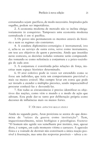 21Prefácio à nova edição
estruturados sejam pacíficos, de modo necessário. Inspirados pelo
orgulho, podem ser imperialistas.
2. A economia moderna de mercado não se inclina obriga­
toriamente às conquistas. Tampouco uma economia moderna
centralizada é em si pacífica.
3. Os povos não permanecem os mesmos através da histó­
ria e nem os regimes são constantes.
4. A conduta diplomático-estratégica é instrumental, isto
é, acha-se ao serviço de outra coisa, serve como instrumento,
em tese aos objetivos de quem a patrocina. Ainda que inseridas
neste contexto, as decisões isoladas son1ente serão compreendi­
das tomando-se como referência a conjuntura e a psico-sociolo­
gia de cada ator.
5. A conjuntura é constituída pelas relações de força, ins­
critas num espaço histórico determinado.
6. O ator coletivo pode às vezes ser entendido como se
fosse um indivíduo, que teria um comportamento previsível e
mais ou menos estável. Mas cumpre levar em conta que pode
ser instado a atender a múltiplas pressões, sendo imprescindível
procurar conhecê-las e desvendá-las.
7. Em todas as circunstâncias é preciso identificar os obje­
tivos das nações, como vên1 o n1undo e o modo de ação que
adotam. Esta pode dar-se tanto por deliberação própria como
decorrer de influências mais ou menos fortes.
V OU1RJ)S ASPEcros Rbl ~bl~N]l~S
Ainda na segunda parte, Aron posiciona-se acerca do que deno­
mina de "raízes da guerra como instituição". Tem,
inquestionavelmente, raízes biológicas e psicológicas. Escreve:
"O homem não agride seu semelhante por instinto, mas, apesar
disto, é sempre, em cada momento vítima e carrasco. A agressão
física e a vontade de destruir não constituem a única reação pos­
sível à frustração, mas uma das respostas possíveis - talvez a re­
 