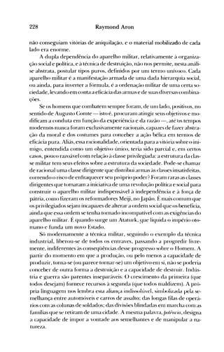 228 Raymond Aron
não conseguiam vitórias de aniquilação, e o material mobilizado de cada
lado era enorme.
A dupla dependência do aparelho militar, relativamente à organiza­
ção social e política, e à técnica de destruição, não nos pernüte, nesta análi­
se abstrata, postular tipos puros, definidos por un1 ternH) unívoco. (:ada
aparelho militar é a manifestação armada de un1a dada hierarquia social,
ou ainda, para inverter a f()rmula, é a ordenação nülitar de unla certa so­
ciedade, levando em conta a eficácia das arnlas e de suas diversas con1bina­
çôes.
Se os honlens que con1baten1 senlpre f()ran1, de unI lado, positivos, no
sentido de Augusto Conlte - isto é, procuranl atingir seus o~jetivos e n10­
dificam a conduta enl função da experiência e da razão -, até 'os ten1pos
nIodernos nunca f()ranl exclusivanlente racionais, capazes de f~lzer abstra­
ção da n10ral e dos costunles para conceber a ação bélica eIl1 ternIOS de
efic{lcia pura. Aliás, essa racionalidade, orientada para a vitória sobre o ini­
nügo, entendida como unI objetivo único, teria sido parcial e, en1 certos
casos, pouco razoável com relação à classe privilegiada: a estrutura da clas­
se militar ten1 seus efeitos sobre a estrutura da sociedade. Pode-se chanIar
de racional uma classe dirigente que distribui arnlas às classes insatisfeitas,
correndo o risco de enfraquecer seu próprio poder? ForaIl1 raras as classes
dirigentes que tonlaralTI a iniciativa de UIlla revolução política e social para
construir o aparelho Ilülitar indispensável à independência e à fúrça de
pátria, C0l110 fizeraIl1 os reformadores Meiji, noJapão. f~ nlais COIl1UIll que
os privilegiados sejan1 incapazes de alterar a ordenl social que os beneficia,
ainda que essa ordem se tenha tornado incoIllpatível COIlI as exigências do
aparelho Il1ilitar. É quando surge UIl1 Ataturk, ~ue liquida o inIpério oto­
Illano e funda um novo Estado.
Só n1()dernanlente a técnica Illilitar, seguindo o exelllplo da técnica
industrial, liberou-se de todos os entraves, passando a progredir livre­
mente, indiferentes às conseqüências desse progresso sobre o HOIlIeIlI. A
partir do IlIonlento el1I que a produção, ou pelo Illenos a capacidade de
produzir, torna-se (ou parece tornar-se) UIl1 objetivo enl si, não se poderia
conceber de outra fornla a destruição e a capacidade de destruir. I ndús­
tria e g-uerra são parentes inseparáveis. () crescinlento da pril1leira (que
todos dest.:jaIll) fúrnece recursos à segunda (que todos n1aldizenl). A pró­
pria iinguagern nos lelllura esia aliall<;a illJissolúvel, SilllLoliLaJa pela se­
nlelhança entre automóveis e carros de assalto; das longas filas de operá­
rios conl as colunas de soldados; das divisôes blindadas enl marcha conl as
hll11ílias que se retiram de unla cidade. A nleSIlla palavra, potéucia, designa
a capacidade de inIpor a vontade aos seo1elhantes e de nlanipular a na­
tureza.
 