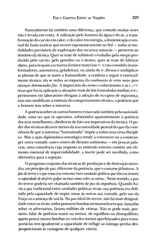 229Paz e Guerra Entre as Nações
Naturalmente há tambénl ·uma diferença, que contudo muitas vezes
não é levada em conta. A utilização pelo homem da água e do ar, a trans­
formação do carvão em calor, e do calor em energia, a domesticação even­
tual da fusão nuclear que ocorre espontaneamente no 501- todas as mo­
dalidades previsíveis de exploração dos recursos naturais - pertecem ao
domínio da técnica. Quer se trate de substituir o trabalho pela energia pro­
duzida pelo carvão, pelo petróleo ou o átonlo, quer se trate de fabricar
objetos, para os quais a n?tureza fornece materiais 'r 's não o nlodelo (trans­
formadores, automóveis, geladeiras); ou ainda de Ir ~lhorare multiplicar
as plantas de que se nutre a humanidade, a conduta a seguir é essencial­
mente técnica; ela se reduz ao esquema da r01nbirw(üo de certos meios para
alcançar determinados fins. A imprecisão do nosso c(Jnhecinlento e as i, ..Lpr­
tezas que há na aplicação a situaçôes reais de leis f()rnluladas median..e e:~­
perimentos em laboratório obrigam à adoção de m~.rgens de segurança,
mas não modificam a essência do comportamento técnico, a potência que
o homem tem sobre a natureza.
A potência sobre os outros homens é marcada também pela nacionali­
dade, uma vez que os operários, submetidos aparentemente à potência
dos seus semelhantes, obedecem de fato aos imperativos da técnica. O po­
der dos técnicos decorre menos da sua autoridade pessoal do que da cons­
ciência de que a natureza "hunlanizada" impôe a todos unla certa discipli­
flJ. Mas a ação diplomático-estratégica tende a convencer ou.a constran­
ger uutra vontade, outro centro de decisão autônoma - em poucas pala­
vras, uma consciência cuja resposta ao estímulo externo contém um ele­
mento essencial de imprevisibilidade: a morte pode ser escolhida, como
alternativa para a sujeição.
O progresso conjunto das técnicas de produção e de destruição intro­
duz um princípio de paz, diferente da potência, que o costumejá batizou. A
paz do terror é a que reina (ou reirwria) entre unidades políticas que têm (ou teriam)
acapm:idade de desferirgolpes mortais umas sobre as outras.. Neste sentido, a paz
do terror poderia ser chamada também de paz da impotência. Quando ha­
via a paz tradicional entre unidades políticas rivais, sua potência era defi­
nida pela capacidade de impor umas às outras sua vontade, pelo uso da
força ou a ameaça de usá-la. Na paz ideal do terror, não há mais desigual­
dade entre os rivais; todos possuem bombas termonucleares que, lançadas
sobre os adversários, fariam milhões de vítimas. Não se pode mais, por­
tanto, falar de potência maior ou menor, de equilíbrio ou desequilíbrio;
quem possui menos bombas ou veículos menos aperfeiçoados para trans­
portá-las tem igualmente a capacidade de infligir ao inimigo perdas des­
proporcionais às vantagens de qualquer vitória.
 