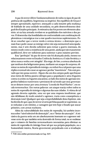 230 Raymond Aron
A paz do terror difere fundamentalmente de todos os tipos de paz de
potência (de equ.ilíbrio, hegemonia ou império). Seu equilíbrio de forças é
sempre aproximado, equívoco; ameaçado a cada instante pela mudança
de lealdade de uma unidade secundária, ou pelo desenvolvimento desi­
gual dos Esta~osprincipais. A estimativa das forças tem um elemento alea­
tório: só na luta armada revelam-se as qualidades dos exércitos e dos po­
vos. O desenrolar das hostilidades em conformidade com combinações di­
plomáticas e estratégicas traz a esse quadro incertezas suplementares. Po­
de-se conceber que o terror tenda à certeza técnica: a destruição que o
mais fraco pode causar ao inimigo talvez não seja mensurável antecipada­
mente, mas é sem dúvida suficiente para tornar a guerra insensata, do
mesmo modo como a resistência de uma ponte, ainda que não exatamente
qualificável, deve ser suficiente para sustentar o peso máximo previsto.
Esta "perfeição" da paz do terror não foi alcançada ainda, mesmo no
relacionamento entre os Estados Unidos da América e a União Soviética, e
talvez nunca venha a ser atingida7
• Ela exige, de fato, a certeza absoluta de
que nenhum dos beligerantes possa, mediante um ataque de surpresa, eli­
minar os meios de represália do inimigo, ou reduzi-los a tal ponto que uma
réplica eventual não cause ao agressor perdas "inaceitáveis". Não está pro­
vado que isto possa ocorrer. Algum dia um dos campos pode aperfeiçoar
seus meios de defesa passiva (abrigos para a população) e ativa (foguetes
contra os aviões ou foguetes atacantes), ao lado dos meios de agressão (en­
genhos balísticos numerosos e preciosos) de tal modo que seus governan­
tes se deixem tentar por uma aventura "à moda de Pearl Harbor~', em es­
cala termonuclear. Em outras palavras: um ataque maciço sobre todos os
meios de represália do inimigo e algumas das suas cidades. A vítima de tal
agressão deveria capitular, uma vez que uma resposta insuficiente, que
não debilitasse de modo sensível o agressor, traria como conseqüência a
destruição lotaI. Qualquer que seja a improbabilidade desta hipótese, não
há dúvida de que a paz do terror só seria perfeita quando se suprimisse, ou
se reduzisse a um mínimo, a vantagem que tem hoje o Estado que atacar
primeiro, com armas nucleares.
Além da vulnerabilidade dos meios de represália, há também incer­
teza sobre "nível tolerável de destruição", ou o "limiar de saturação". A ini­
ciativa da guerra seria um ato absolutamente insensato se o agressor esti­
vesse certo de que também seria destruído de forma total, ou se soubesse
que o número de bombas termonucleares necessárias para eliminar os
meios de represália do inimigo fosse tal que sua própria população, ou a
humanidade inteira, ficaria gravemente prejudicada com a irradiação
7. Vide uma análise pormenoriza~a no Capo XIV.
 