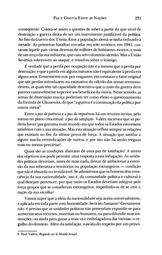 231Paz e Guerra Entre as Nações
conseqüente. Coloca-se assim a questão de saber a partir de que nível de
destruição a guerra deixa de ser um instrumento justificável da política.
Ao fim da Guerra dos Trinta Anos a população alemã se tinha reduzido à
metade. As primeiras batalhas travadas em solo soviético, em 1941, cus­
taram àquele país várias dezenas de milhões de habitantes mortos, e mais
de um terço da sua indústria, que caiu sob o domínio alemão. Mas a União
Soviética sobreviveu ao ataque, e triunfou sobre o inimigo.
É verdade que a perda por ocupação não é o mesmo que a perda por
destruição; e que a perda em alguns minutos não é equivalente à perda em
alguns anos. Contentemo-nos, por enquanto, em constatar o fator original
que tais perdas introduzem na estimativa do cálculo das armas termonu­
cleares, as quais têm tal capacidade destrutiva que o custo da guerra deve
parecer razoavelmente superior aos benefícios da vitória. Neste sentido, as
armas de destruiç~o maciça poderiam ter como efeito o questionamento
da fórmula de Clausewitz, de que "a guerra é a continuação da política por
outros meios".
Entre a paz de potência e a paz da impotência há um terceiro termo, pelo
menos no plano conceitual: a paz da satisfação. Valéry escreveu que só po­
deria ~aver paz genuína num mundo em que todos os Estados estivessem
satisfeitos com a sua situação. Mas esta situação reflete sempre as relações
que existiam no fim da última prova de força. A situação que satisfaz a
alguns suscita reivindicações de outros, e por isto não há senão tréguas
mais ou menos precárias8
•
Quais são as condições abstratas de uma paz de satisfação? A teoria
dos objetivos nos pode permitir uma resposta a esta indagação. As unida­
des políticas deveriam, antes de mais nada, deixar de ambicionar a exten­
são da sua soberania a territórios ou população estrangeiros - condição
que não é absurda ou irrealizável. Se admitirmos que os homens têm cons­
ciência da sua nacionalidade, isto é, da comunidade política e cultural à
qual desejam pertencer, por que razão os Estados deveriam integrar pela
força grupos que se cOl1sideram estrangeiros, impedindo-os de se unir à
nação da sua escolha?
Vamos supor que a idéia da nacionalidade seja aceita universalmente,
e aplicada em toda parte com honestidade. Será isto bastante? Certamente
não: é preciso que as unidades políticas não pretendam expandir-se para
aumentar seus recursos, materiais ou humanos, ou para difundir suas Ins­
tituições; ou ainda para gozar a mais vã e embriagadora das vitórias: o or­
gulho do domínio. Além da satisfação, nascida do respeito por um princí­
8. Paul Valéry, Regards sur te Monde Actuel.
 