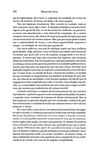 232 Raymond Aron
pio de legitimidade, deve haver a suspensão da rivalidade em termos de
terras e de homens, de forças, de idéias e de amor-próprio.
Não são hipóteses irrealizáveis. Mas, convém ter cuidado: nada se
fará, enquanto restar algo a fazer. A almejada satisfação só será durável e
segura se for geral. De fato, se um dos atores for ambicioso, ou parecê-lo,
os outros não abandonarão o ciclo infernal da competição. Se o vizinho
conspira contra nossa vida, deixar de tomar precauções de segurança seria
um ato irrazoável e até mesmo culposo. Mas, qu~ precaução poderá substi­
tuir a superioridade de forças, o uso dessa superioridade enquanto é
tempo, a acumulação de recursos para garanti-la?
Em outras palavras, uma paz de satisfação supõe que haja confiança
generalizada; exige, portanto, uma revolução nas relações internacionais,
revolução que poria fim à era da suspeita, inaugurando a era da se­
gurança. A menos que haja uma conversão dos espíritos, esta revolução
afetará as instituições. Em outras palavras, a paz pela satisfação universal e
a confiança mútua só me parecem possíveis se as unidades políticas encon­
trarem uma base para sua segurança que não seja a força. Esta base seria
dada pelo império universal, ao suprimir a autonomia dos centros de deci­
são. O reino da lei, no sentido de Kant, o forneceria também, na medida
em que os Estados se empenhassem em obedecer às decisões de ~ma árbi­
tro, um tribunal ou assembléia, e não tivessem qualquer dúvida de que tal
engajamento fosse respeitado por todos. Contudo, como dissipar essa dú­
vida, se a comunidade internacional não tem meios para coagir os infra­
tores das normas que estabelecesse de comum acordo?
O Estado universal e o império da lei internacional não são conceitos
equivalentes; o primeiro aparece como conseqüência da política de poder,
o segundo como resultado da evolução do direito internacional. Mas os
dois implicam a supressão daquilo que tem constituído a essência da polí­
tica internacional: a rivalidade de Estados que cultivam a honra eodeverdefazer
justiça por si 1l1.esmos.
Por outro lado, nunca houve um sistema internacional que abranges­
se todo o mundo, e os sistemas parciais só conheceram até hoje modalida­
des da paz de. potência. Ainda que enl certas regiôes, e durante certos pe­
ríodos, se tenha podido pressentir as prenlissas de tlllla paz de satistlção,
numa região mais ampla, em nível mais genérico, as relações de potência
entre os Estados não ~rIIIilelnafirlnar que o priru.;ífrtv da paz s~ja a satisfa­
ção. l)esde 1945 tenlOS visto, aqui e ali, a paz de terror (entre a União Sovié­
tica e os Estados Unidos) e a paz da satisfação (na Europa ocidental); mas o
sistema internacional tende a se tornar mundial e, ao mesnlO tempo, os
tipos tradicionais assumem uma aparência nova,justapondo-se ou combi­
nando-se de acordo com uma lei de singular complexidade.
 