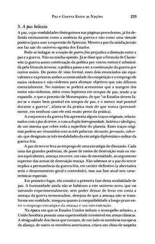 233Paz e Guerra Entre as Nações
3. A paz belicosa
A paz, cujas modalidades distinguimos nas páginas precedentes,já foi de­
finida estritamente como a ausência da guerra e não como uma virtude
positiva (para usar a expressão de Spinoza). Mesmo a paz da satisfação não
nos faz sair do universo egoísta dos Estados.
Pode-se indagar se a noção de guerrafria prejudica a distinção entre a
paz e a guerra. Não na minha opinião.Já se disse que a fórmula de Clause­
witz (a guerra GOmo continuação da política por outros meios) é substituí­
da pela fórmula inversa: a política passa a ser a continuação da guerra por
outros meios. Do ponto de vista formal, esses dois enunciados são equi­
valentes e exprimem ambos a continuidade da competição e o emprego de
meios violentos e não-violentos para alcançar objetivos que não diferem
essencialmente. No máximo se poderá acrescentar que a margem dos
meios não-violentos, tidos como legítimos em telnpos de paz, tende a se
expandir, e que o preceito de Montesquieu, de que "os Estados devem fa­
zer-se o maior bem possível em tempos de paz, e o menor mal possível
durante a guerra", afasta-se da prática mais do que nunca (provavel­
mente, em nenhum caso ele está muito perto da prática).
A conjuntura da guerra fria apresenta alguns traços originais, relacio­
nados com a paz do terror, e com a dupla heterogeneidade, histórica eideológica,
de um sistema que cobre toda a superfície do planeta. Esses traços origi­
nais podem ser resumidos com as três palavras: dissuasão, persuasão, subver­
são, que designam as três modalidades da estratégia diplomático-militar da
guerra fria.
A paz do terror leva ao emprego de uma estratégia de dissuasão. Cada
uma das grandes potências, de posse de meios de destruição mais ou me­
nos equivalentes, ameaça recorrer, em caso de necessidade, ao argumento
supremo das armas de destruição maciça. Não sabemos se a paz do terror
implica a permanência da guerra fria, em caráter definitivo (a alternativa
seria o desarmamento geral e controlado), mas sua fase atual tem carac­
terísticas especiais.
Em primeiro lugar, ela constitui a primeira fase dessa modalidade de
paz. A humanidade ainda não se habituou a este universo novo, que vai
tateando experimentalmente, sem poder deixar de levar em conta a
ameaça da guerra termonuclear, desejosa de que a ameaça não se trans­
forme em realidade, insegura quanto à compatibilidade a longo prazo en­
tre o enlpre~o estraté!-{ico da an1eaça e sua náo-execução.
Na época em que os Estados Unidos tinham o monopólio atômico, a
União Soviética possuía uma superioridade irresistível em armas clássicas.
A desigualdade dos riscos que corriam, de um lado os membros europeus
da aliança, de outro os membros americanos, criava um clima de suspeita
 
