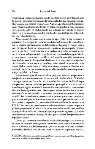 234 Raymond Aroo
recíproca. A vontade de paz do Estado que tem menos a perder, em caso
de guerra, nunca parece bastante firme aos aliados que nada esperam ga­
nhar do conflito, mesmo se vitorj.osos. Não foi a produção de bombas atô­
micas e termonucleares pela União Soviética que pôs fim a essas suspeitas,
convencendo todos os ocidentais de que ~stavam navegando no mesmo
barco: foi o desenvolvimento dos bombardeiros estratégicos e sobretudo
dos engenhos balísticos.
Neste momento surge outra causa de apreensão: a paz do terror é
garantida? Até que ponto,o avanço dos Estados Unidos e da União Sovié­
tica na corrida armamentista, na fabricação de bombas e veículos para a
sua entrega, no desenvolvimento da defesa ativa e passiva, pode compro­
meter a paz do terror? Ou ainda, se se prefere uma outra forma de expri­
mir a mesma indagação (talvez melhor): em que medida o equilíbrio do
terror é instável, como o é o equilíbrio de forças? Se o equilíbrio do terror
fosse perfeito, a noção de equilíbrio das forças teria perdido toda a significa­
ção. Contudo, os teóricos e os estadistas não estão de acordo sobre este
ponto. O desenvolvimento tecnológico mantém, com ou sem razão, a in­
quietação surda de que esta forma de equilíbrio seja tão precária quanto o
antigo equilíbrio de forças.
Ao mesmo tempo, a humanidade se pergunta sobre as perspectivas: é
desejável o aumento do número de membros do "clube atômico"? Não fal­
tam argumentos em favor de cada uma das atternativas. Os Estados que
não possuem armas nucleares poderão ser protegidos com essas armas
amanhã por algum aliado? Os Estados Unidos assumirão o risco desme­
dido da destruição das suas cidades par(J salvar Berlim, ou a Europa
oriental? Os russos acreditariam numa decisão norte-americana neste
sentido? De outro lado, e aterrorizador pensar que dentro de dez ou
quinze anos o Egito, a China e talvez outros países possuirão armas com
uma potência explosiva da ordem de milhares e milhões de toneladas de
T.N.T.9. Em suma, os homens sempre desencadearam as guerras para as
quais se prepararam. O lema Si vis pacem para bellum serviu parajustificar
os preparativos militares, mas nunca pôde prevenir a guerra. É possível
usar diplomaticamente a ameaça de uma guerra que se deseja evitar quase
a qualquer custo?
Com a paz do terror se combina a rivalidade ideológica, característica
de todos os sistemas heterogêneos. No sistema que abarca a América do
Norte, a Europa e a Ásia setentrional, os dois atores principais não estão
em conflito devido a uma disputa sobre território ou população. Os Esta­
9. Uma só bomba termonuclear tem uma potência explosiva superior à de todas as bom­
bas lançadas sobre a Alemanha de 1939 a 1945.
 