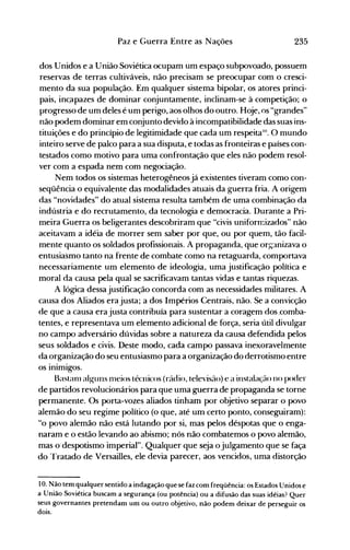 235Paz e Guerra Entre as Nações
dos Unidos e a União Soviética ocupam um espaço subpovoado, possuem
reservas de terras cultiváveis, não precisam se preocupar com o cresci­
mento da sua população. Em qualquer sistema bipolar, os atores princi­
pais, inc.apazes de dominar conjuntamente, inclinam-se à competição; o
progresso de um deles é um perigo, aos olhos do outro. Hoje, os "grandes"
não podem dominar em conjunto devido à incompatibilidade das suas ins­
tituições e do princípio de legitimidade que cada um respeitali'. O mundo
inteiro serve de palco para a sua disputa, e todas as fronteiras e países con­
testados como motivo para uma confrontação que eles não podem resol­
ver com a espada nem com negociação.
Nem todos os sistemas heterogêneos já existentes tiveram como con­
seqüência o equivalente das modalidades atuais da guerra fria. A origem
das "novidades" do atual sistema resulta também de uma combinação da
indústria e do recrutamento, da tecnologia e democracia. Durante a Pri­
meira Guerra os beligerantes descobriram que "civis uniformizados" não
aceitavam a idéia de morrer sem saber por que, ou por quem, tão facil­
mente quanto os soldados profissionais. A propaganda, que organizava o
entusiasmo tanto na frente de combate como na retaguarda, comportava
necessariamente um elemento de ideologia, uma justificação política e
moral da causa pela qual se sacrificavam tantas vidas e tantas riquezas.
A lógica dessa justificação concorda com as necessidades militares. A
causa dos Aliados era justa; a dos Impérios Centrais, não. Se a convicção
de que a causa era justa contribuía para sustentar a coragem dos .comba­
tentes, e representava um elemento adicional de força, seria útil divulgar
no campo adversário dúvidas sobre a natureza da causa defendida pelos
seus soldados e civis. Deste modo, cada campo passava inexoravelmente
da organização do seu entusiasmo para a organização do derrotismo entre
os inimigos.
Bastalll alguns 1l1eios técnicos (rádio, televisão) e a instalação no poder
de partidos revolucionários para que uma guerra de propaganda se torne
permanente. Os porta-vozes aliados tinham por objetivo separar o povo
alemão do seu regime político (o que, até um certo ponto, conseguiram):
"o povo alemão não está lutando por si, mas pelos déspotas que o enga­
naram e o estão levando ao abismo; nós não combatemos o povo alemão,
mas o"despotismo imperial". Qualquer que seja o julgamento que se faça
do Tratado de Versailles, ele devia parecer, aos vencidos, uma distorção
10. Não tem qualquer sentido a indagação que se faz com freqüência: os Estados Unidos e
a União Soviética buscam a segurança (ou potência) ou a difusão das suas idéias? Quer
seus governantes pretendam um ou outro objetivo, não podem deixar de perseguir os
dois.
 