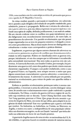 237Paz e Guerra Entre as Nações
1956, COlllO talllbénl não foi a estratég-ia soviética de persuasão que provo­
cou a queda da I V Repúhlica francesa.
As coisas mudam quando a persuasão se transforma em subversão
isto é, quando a ação dirigida à derrubada de um poder estabelecido, para
substituí-lo, junta-se à propaganda. Refiro-me à técnica da subversão, e
nélo à f!:llprra su/nJf1:çi-l'a, pois esta últinla expressão lHe parece equívoca: con­
funde uma espécie.de conflito, definidajuridicamente, e um modo de combate.
Há um vínculo evidente entre os conflitos nos quais inicialmente um só
dos beligerantes tem reconhecimento internacional e, de outro lado, os
procedimentos da subversão. Um partido revolucionário, que não possui
tropas organizadas (ou as tem em pequeno número), é obrigado a recor­
rer a estes procedimentos. Mas as duas noções devem ser distinguidas con­
ceitualmente e muitas vezes correspondem a práticas distintas.
Legalmente, as guerras que alguns autores chamam de subversivas ou
rel'o/ncionrírias pertencenl ao gênero de conflitos que denonlinalllos infra­
estatais ou infra-imperiais. Podem ser classificadas entre as guerras civis,
porque, inicialmente, só um dos campos que se defrontam é reconhecido
pela comunidade internacional. Mas nem todas as guerras civis são sub­
versivas. A Guerra da Secessão, nos Estados Unidos, por exemplo, foijuri­
dicamente uma guerra civil, entre dois poderes que desde o início estavam
claramente organizados. O ataque a um poder estabelecido, como o caso
do general Franco, na Espanha, nem sempre recorre a meios que para
alguns caracterizam essencialmente a guerra subversiva: a conversão e o
levantamento das massas. A subversão é a arma utilizada por um partido,
nacional ou revolucionário, para retirar do poder um aparelho militar e
administrativo.
Embora os partidos revolucionários pertençam todos à mesma cate­
goriajurídica, e recorram à arma da subversão, convém distinguir vários
casos, de acordo com o relacionamento entre o poder estabelecido e o partido
revolucionário. Na China, o motivo da guerra civil era o regime de um Es­
tado cuja existência não se discutia. Tanto Chiang Kai-shek como Mao
Tsé-Tung queriam governar a China. Que grupo deveria assumir o go­
verno do Império do Meio, em nome de que idéias, para adaptá-lo às exi­
gências da idade industrial? Este era o problema que a guerra civil tinha
que resolver. Na Indonésia, na Indochina, na Tunísia, no Marrocos, na
Argélia, o motivo era outro: a independência de uma população subme­
tida a um domínio estrangeiro, ou de um Estado "nacional" que tinha alie­
nado sua soberania em favor de um Estado protetor.
A guerra da Argélia nasceu de uma revolta: os nacionalistas da F.L.N.
são rebeldes, e o governo francês os considera assunto de natureza interna.
 