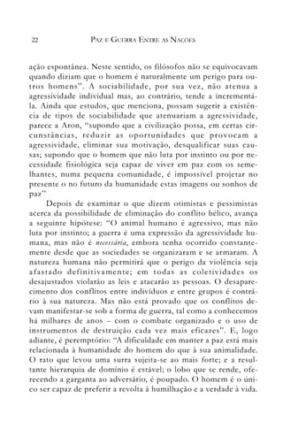 22 PAZ E GUERRA ENTRE AS NAÇÕES
ação espontânea. Neste sentido, os filósofos não se equivocavam
quando diziam que o homem é naturalmente um perigo para ou­
tros homens". A sociabilidade, por sua vez, não atenua a
agressividade individual n1as, ao contrário, tende a incrementá­
la. Ainda que estudos, que menciona, possam sugerir a existên­
cia de tipos de sociabilidade que atenuariam a agressividade,
parece a Aron, "supondo que a civilização possa, em certas cir­
cunstâncias, reduzir as oportunidades que provocam a
agressividade, eliminar sua motivação, desqualificar suas cau­
sas; supondo que o homem que não luta por instinto ou por ne­
cessidade fisiológica seja capaz de viver em paz com os seme­
lhantes, numa pequena comunidade, é impossível projetar no
presente o no futuro da humanidade estas imagens ou sonhos de
paz"
Depois de examinar o que dizem otimistas e pessimistas
acerca da possibilidade de eliminação do conflito bélico, avança
a seguinte hipótese: "O animal humano é agressivo, mas não
luta por instinto; a guerra é uma expressão da agressividade hu­
mana, mas não é necessária, embora tenha ocorrido constante­
mente desde que as sociedades se organizaram e se armaram. A
natureza humana não pern1itirá que o perigo da violência seja
afastado definitivamente; em todas as coletividades os
desajustados violarào as leis e atacarão as pessoas. O desapare­
cimento dos conflitos entre indivíduos e entre grupos é contrá­
rio à sua natureza. Mas não está provado que os conflitos de­
vam manifestar-se sob a forma de guerra, tal como a conhecemos
há milhares de anos - com o combate organizado e o uso de
instrumentos de destruiçào cada vez mais eficazes". E, logo
adiante, é peremptório: "A dificuldade em manter a paz está mais
relacionada à humanidade do homem do que à sua animalidade.
O rato que levou uma surra sujeita-se ao mais forte; e a resul­
tante hierarquia de domínio é estável; o lobo que se rende, ofe­
recendo a garganta ao adversário, é poupado. O homem é o úni­
co ser capaz de preferir a revolta à llumilhação e a verdade à vida.
 