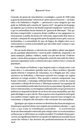 238 Raymonn Aron
Contudo, do ponto de vista histórico e sociológico, a partir de 1945 todas
as guerras denominadas "subversivas" pelos autores franceses - da Indo­
nésia e da Indochina à Argélia -, pertencem a uma categoria que não
pode ser definida pelo conceito de "guerra civil": são ~as de desagrega­
ção imperial, que os teóricos do Estado imperial consideram "subversivas",
e que os nacionalistas locais chamam de "guerras de libertação". Não po­
deremos compreender a natureza desses conflitos se nos apegarmos ex­
clusivamente à análise da técnica de subversão, esquecendo dois fatos es­
senciais: a simpatia de uma grande parte da opinião neutra pela causa an­
ticolonialista; e a comunidade de raça, de língua, de religião entre os re­
volucionários e a massa (comunidade que não existe entre a massa e o po­
der estabelecido).
De um modo abstrato, a subversão tem como objetivo subtrair uma popula­
ção da autoridad.e administrativa e moral do poder estabelecido, integrando-a em
outras instituições, políticas e militares, muitas vezes por meio da luta. Evidente­
mente, o êxito desta proposta vai depender antes de mais nada do relacio­
namento espontâneo entre a minoria ativa que conduz a luta e a massa da
população.
Com relação ao Ocidente, o que importa mais é a relação entre a mi­
noria ativa e o comunismo (par~ido local ou o bloco soviético). Quando
aquela minoria é composta de comunistas, ou é dirigida por eles, como
aconteceu na Indochina, a libertação nacional traz consigo um regime
aderente ao campo soviético. Mas, quando a minoria compreende uma
fração comunista, a estratégia ocidental hesita entre o temor do avanço
comunista e o desejo de favorecer a "libertação nacional" (na suposição de
que os nacionalistas moderados favorecerão os comunistas). Quando a mi­
noria é anticomunista, os estrategistas ocidentais (salvo os que pertencem à
potência ex-imperial) inclinam-se em favor da causa nacionalista, por sim­
patia ideológica ou por cálculo. Mas os porta-vozes da potência metropoli­
tana podem sempre argüir que a revolução nacional trará vantagem aos
comunistas, a despeito das intenções e das convicções dos nacionalistas.
Quaisquer que sejam os méritos ou deméritos das duas estratégias oci­
dentais que é possível adotar com respeito aos territórios coloniais - a que
cede e a que resiste às reivindicações nacionalistas os acontecimentos
locais são determinados sobretudo pela relação entre os revolucionários e
os blocos que se defrontam no cenário mundial. O resultado dessas guer­
ras tem sua significação histórica no quadro da diplomacia mundial mas as
causas das vitórias e das derrotas são predominantemente de natureza
local.
 
