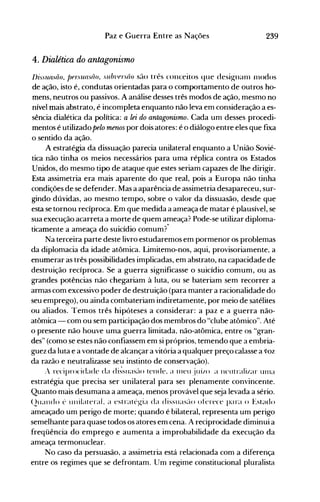 239Paz e Guerra Entre as Nações
4. Dialética do antagonismo
!JiSS1UlSiio, !Jfrsua.w/o, sllln1fl:w/O são três conceitos que desi~n(lIn 11lOdos
de ação, isto é, condutas orientadas para o comportamento de outros ho­
mens, neutros ou passivos. A análise desses três modos de ação, mesmo no
nível mais abstrato, é incompleta enquanto não leva em consideração a es­
sência dialética da política: a lei do antagonismo. Cada um desses procedi­
mentos é utilizado pelo menos por dois atores: é o diálogo entre eles que fixa
o sentido da ação.
A estratégia da dissuação parecia unilateral enquanto a União Sovié­
tica não tinha os meios necessários para uma réplica contra os Estados
Unidos, do mesmo tipo de ataque que estes seriam capazes de lhe dirigir.
Esta assimetria era mais aparente do que real, pois a Europa não tinha
condições de se defender. Mas a aparência de assimetria desapareceu, sur­
gindo dúvidas, ao mesmo tempo, sobre o valor da dissuasão, desde que
esta se tornou recíproca. Em que medida a ameaça de matar é plausível, se
sua execução acarreta a morte de quem ameaça? Pode-se utilizar diploma­
ticamente a ameaça do suicídio comum?­
Na terceira parte deste livro estudaremos em pormenor os problemas
da diplomacia da idade atômica. Limitemo-nos, aqui, provisoriamente, a
enumerar as três possibilidades implicadas, em abstrato, na capacidade de
destruição recíproca. Se a guerra significasse o suicídio comum, ou as
grandes potências não chegariam à luta, ou se bateriam sem recorrer a
armas com excessivo poder de destruição (para manter a racionalidade do
seu emprego), ou ainda combateriam indiretamente, por meio de satélites
ou aliados. Temos três hipóteses a considerar: a paz e a guerra não­
atômica - com ou sem participação dos membros do "clube atômico". Até
o presente não houve uma guerra limitada, não-atômica, entre os "gran­
des" (como se estes não confiassem em si próprios, temendo que a embria­
guez da luta e a vontade de alcançar a vitória a qualquer preço calasse a voz
da razão e neutralizasse seu instinto de conservação).
.- reciprocidade da di~sllas~-lo tende. a nlelljllÍ/o a neutralizar UllIa
estratégia que precisa ser unilateral para ser plenamente convincente.
Quanto mais desumana a ameaça, menos provável que seja levada a sério.
(2llalldo é llnilateraL a estratégia da dissllas~-lo oferece para o Estado
ameaçado um perigo de morte; quando é bilateral, representa um perigo
semelhante para quase todos os atores em cena. A reciprocidade diminui a
freqüência do emprego e aumenta a improbabilidade da execução da
ameaça termonuclear.
No caso da persuasão, a assimetria está relacionada com a diferença
entre os regimes que se defrontam. Um regime constitucional pluralista
 