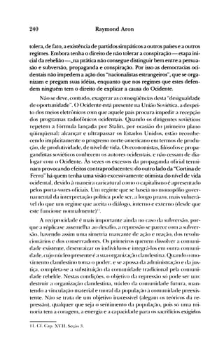 240 Raymond Aron
tolera, de fato, a existência de partidos simpáticos a outros países e a outros
regimes. Embora tenha o direito de não tolerar a conspiração - etapa ini­
cial da rebelião -,.na prática não consegue distinguir bem entre a persua­
são e subversão, propaganda e conspiração. Por isso·as democracias oci­
dentais não impedem a ação dos "nacionalistas estrangeiros", que se orga­
nizam e pregam suas idéias, enquanto que nos regimes que estes defen­
dem ninguém tem o direito de explicar a causa do Ocidente.
Não se deve, contudo, exagerar as ,conseqüências desta "desig-ualdade
de oportunidade". () ()cidente está presente na ·União Soviética, a despei­
to dos n1eios eletrt>nicos con1 que aquele país procura il11pedir a recepção
dos progran1as radiof()nicos ocidentais. Quando os dirig-entes.soviéticos
repeten1 a f(')rn1ula lançada por Stalin, por ocasião do prin1eiro plano
qüinqüenal: alcançar e ultrapassar os Estados Unidos, estão reconhe­
cendo in1plicitalllente o progresso norte-ell11ericano en1 tern10S de produ­
ção, de produtividade, de nível de vida. ()s econol11istas, filúsofós e propa­
g-andistas soviéticos conhecen1 os autores ocidentais, e nfto cessan1 de dia­
log-ar con1 o ()cidente. Às vezes os excessos da propag-anda oficial terl11i­
nam provocando efeitos contraproducentes: do outro lado da "Cortina de
Ferro" há quem tenha uma visão excessivamente otimista do nível de vida
ocidental, devido ~l Illaneira caricatural COI110 o capitalisn10 é apresentado
pelos porta-vozes oficiais. U111 reg-illle que se baseie'l no nIonopúlio g-over­
nal11ental da interpretação política pode ser, a long"O prazo, Illais vulnerú­
vel do que un1 reg-illle que aceita o dié't1og-o, interno e externo (desde que
este funcione norl11aln1ente)".
A reciprocidade é Illais in1portante ainda no caso da suhversfto, por­
que a réplicase assen1elha ao desafio, a repressfto se parece COI11 a suhver­
SelO, havendo assin1 un1a sÍllletria l11arcante de açélo e rea~ão, dos revolu­
cionc'lrios e dos conservadores. ()s prÍlneiros querenl dissolver a cOllluni­
dade existente, desenraizar os indivíduos e integ-rc'l-los el11 outra cOllluni­
dade, Cl~jO núcleo presente é a sua organizaçélo clandestina. Quando o IllO­
,illlento clandestino tOI11a o poder, e se apossa da adl11inistraçélo e da jus­
tiça, con1pleta-se a substituiçfto da COlllullidade tradicional pela con1uni­
dade rebelde. Nestas condiçües, o ol~jetivo da repressfto só pode ser Ulll:
destruir a org-anizaçflo clandestina, núcleo da conlunidade futura, Illan­
tendo a vincuiaçélo Illateriai e Illorai da popuiaç~l<)~l con1unidade preexis­
tente. Nfto se trata de un1 ol~jetivo inacessível (aleg-anl os teóricos da re­
pressfto), ql.lalquer que s~ja o seiltitllento da populaçé-lo, pois sú unIa Illi­
noria tenl a corag-en1, a energ-ia e a capacidade para os sacrifícios exig-idos
I I. Cf. Capo xvII. Se(,lo :~.
 