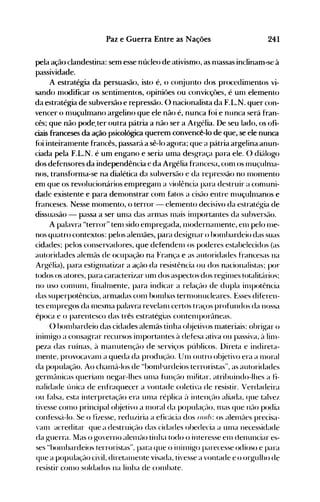 241Paz e Guerra Entre as Nações
pela ação clandestina: sem esse núcleo de ativismo, as n1assas inclinam~se à
passividade.
A estratégia da persu.asão, isto é, o co~junto dos procedin1entos vi­
sando Inodificar os sentin1entos, opiniües ou convicçües, é un1 elemento
da estratégia de subversão e repressão. () nacionalista da F.l~.N. quer con­
vencer o n1uçulmano argelino que ele não é, nunca f<li e nunca será fran­
cês; que não pode.ter outra pátria a não ser a Argélia. De seu lado, os ofi­
ciais franceses da ação psicológica querem convencê-lo de que, se ele nunca
f<)i inteiran1ente francês, passar{l a sê~lo agora; que a pátria argelina anun­
ciada pela F.L.N. é um engano e seria uma desgraça para ele. () di{llogo
dos defensores da independência e da Argélia francesa, con1 os lnuçuln1a­
nos, transf()rma-se na dialética da subversão e da repressão no 1l10lnento
en1 que os revolucionários en1pregall1 a violência para destruir a con1uni­
dade existente e para den10nstrar con1 fatos a cisão entre 1l1uçul1l1anos e
franceses. Nesse n10n1ento, o terror - elen1ento decisivo da estratégia de
dissuasão - passa a ser Ull1a das arn1as 1l1ais illlportantes da subversflo.
A palavra "terror" tell1 sido en1pregada, 1l10dernan1ente, ell1 pelo 1l1e­
nos quatro contextos: pelos alell1ães, para designar o hOll1hardeio das suas
cidades; pelos conservadores, que defende1l1 os poderes estahelecidos (as
autoridades alell1ãs de ocupação na França e as autoridades francesas na
Argélia), para estiglnatizar a ação da resistência ou dos nacionalistas; por
todos os atores, para caracterizar Ull1 dos aspectos dos regill1es totalit{lrio'i;
no uso C01l1U1l1, finahllente, para indicar a relaçflo de dupla itllpotência
das superpotências, arn1adas COll1 bOll1has terllH)nucleares. Esses diferen­
tes ell1pregos da 1l1eSll1a palavra revelall1 cert()s traços profundos da nossa
época e o parentesco das três estratégias contelllporflneas.
() hOll1bardeio das cidades alenlãs tinha ol~jetivos1l1ateriais: obrigar o
inill1igo a consagrar recursos ill1portantes Ú defesa ativa ou passiva, ~l lin1­
peza das ruínas, ~l 1l1anutenção de serviços públicos. Direta e indireta­
1l1ente, provOCaVal11 a queda da produção. Un1 outro ol~jetivoera a 1110ral
da população. Ao chan1{1-los de "hoIl11~ardeiosterroristas", as autoridades
gern1é:lnicas queriall1 negar-lhes un1a função l11iJitar, atrihuindo-Ihes a fi­
Ilalidade única de enfraquecer a vontade coletiva de resistir. Verdadeira
ou falsa, esta interpretaçflo era Ull1a réplica ~l intençé:10 aliada, que talvez
tivesse COlll0 IJrincipal ol~jetivo a 1110ral da popUlaçé:-10, n1as que né:10 podia
confeSSé:'l-lo. Se o fizesse, reduziria a eficé:ícia dos rou!: os alelllé:1es precisa­
van1 acreditar que a destruiçé:10 das cidades obedecia a un1a necessidade
da guerra. Mas o governo alelllão tinha todo o interesse en1 denunciar es­
ses "bolllbardeios terroristas", para que o ininligo parecesse odioso e para
que a população civil, direté:lI11ente visada, tivesse a vontade e o or1-{ulho de
resistir COll10 soldados na linha de cOlllhate.
 