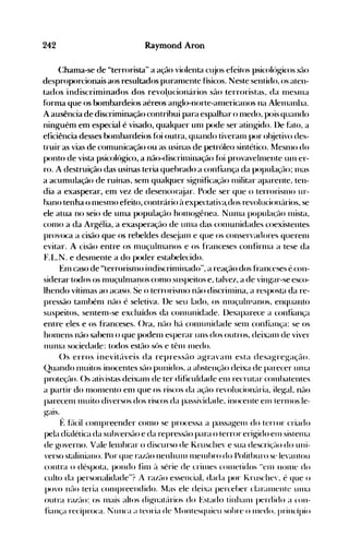 242 Raymond Aron
(:hama-se de "terrorista" a ação violenta cl~jOS efeitos psicolúgit~oS sél0
desproporcionais aos resultados puranlente físicos. Neste sentido, os aten­
tados indiscriminados dos revo1.ucionários sáo terroristas, da IlleSllla
f()rma que os bombardeios aéreos anglo-norte-anlericanos na Alelllanha.
A ausência de discriminação contribui para espalhar o nledo, pois quando
ninguém em especial é visado, qualquer unl pode ser atingido. lle hlto, a
eficiência desses bonlbardeios f()i outra, quando tiveranl por ol~ietivodes­
truir as vias de comunicação ou as usinas de petróleo sintético. l1esnlo do
ponto de vista psicológico, a não-discrinlinaçflo {()i provavehllente Ulll er­
ro. A destruição das usinas teria quehrad'o a confiança da populaçélo; lHas
a acumulação de ruínas, senl qualquer sig-nificaçél0 Illilitar aparente, ten­
dia a exasperar, em vez de desencoré:~jar. Pode ser que o terrorisnlo ur­
nano tenha o nlesnlO efeito, contrário ~l expectativéldos revolucionúrios, se
ele atua no seio de unla populaçél0 honlogênea. NUllla populaçáo nlista,
conlO a da Argélia, a exasperaçáo de unIa das conlunidades coexistentes
provoca a cisão que os rebeldes des~jalll e que os conservadores querellI
evitar. A cisão entre os nluçulnlanos e os franceses confirnla a tese da
F.I...N. e desnlente a do poder estahelecido.
Enl caso de "terrorisnlo indiscrinlinado", a reação dos franceses é con­
siderar todos os nluçulnla':l0s conlO suspeitos e, talvez, a de ving-ar-se esco­
lhendo vítinlas ao acaso. Se o terrorisnlo não discrilllina, a resposta da re­
pressão tanlhénl náo é seletiva. lle seu lado, os nluçuln1anos, enquanto
suspeitos, sentenl-se excluídos da cOlllunidade. llesaparece a confiança
entre eles e os franceses. ()ra, nfto há conlunidade selll confiança: se os
hOlllens não sabenl o que podenl esperar uns dos outros, deixalll de viver
nUl11a sociedade: todos estão sós e tênl Illedo.
()s erros inevité'tveis da repressáo agravanl esta desagre~ação.
Quando Illuitos inocentes sáo punidos, a ahstençfto deixa de parecer ulna
proteção. ()s ativistas deixanl de ter difit'uldade enl recrutar cOlllhatentes
a partir do nlonlento enl que os riscos da açél0 revolucion{lria, ile~al, não
parecelll Illuito diversos dos rist~os da passiv'idade, inocente elll ternlOS le­
gaIs.
f: f~'lcil conlpreender conlO se processa a passagelll do terror criado
pela dialética da subversélo e da repressão para o terror erigido elll sistellla
de governo. Vale lelllhrar o discurso de Kruschev e sua descriçé-lo do uni­
verso staliniano. Por que raZé-lO nenhunl Inelllhro do Polithuro se levantou
contra o déspota, pondo finl ~l série de crinIes conletidos elll nonle doH
culto da personalidade"? A razflO essencial, dada por I.rusche', é que o
povo nél0 teria cOlllpreendido. Mas ele deixa perceher claranlente unIa
outra razélo:. os Inais altos dignéltéírios do Estado tinhalll perdido a con­
fiança recíproca. Nunca a teoria de lfolltesqlliell sohre o Ille<io. princípio
 