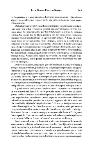 243Paz e Guerra Entre as Nações
do despotislllO, teve confirlllação e ilustraçflo Illélis Illarcanle. Quando un1
sú ~overna, senllei e senl regra, o Illedo une t(){los os hOlllens, ntlllla in1po­
tên<.ja conlunl.
() atual presidente do (:onselho dos l11inistros soviéticos crilicou (.<1111­
hénl Stalin por se ter recusado a acitnitir qualquer distinçé:l0 en' re as fúr­
lHas e g-raus de culpahilidade e por ter resl<lbelecido a prcítica da puni~~flo
coletiva. ()s oponentes de Stalin podianl né:l0 ter raZé:l0, disse I.ruschev,
Inas não eralll todos traidores ou agentes da (~estapo. À fúr(a de consi­
derar todos os deviacionistas COI.110 inilnigos, passou-se a confundir os
Illilitantes honestos C0l11 os deviacionistas. () resultado fúi este fent>ll1enO
típi<.~o dos períodos revolucioncírios: a f.{eneralizaçé:l0 da suspeita. ;Jé:l0 é por
acaso que o conceito-ehave, em todas as épocas de terror, é o de suspeito.
Sé:l0 inuIller(Íveis os que, culpados ou inocentes, sentelll pesar sohre si tUlla
allleaça difusa. Não poderia deixar de ser assinl, de ha"er Illilhares e llli­
lhões de suspeitos, pois o poder estabelecido é novo e sabe que está cer­
cado de ininlig-os...
l)entre os suspeitos, hé:í f.{rupos que se identificanl espontaneé:lI11enle ~l
atençél0 das autoridades, justificando a suspeita por si próprios. indepen­
dentelllente de qualquer aç(10. l)urante o período da loucura staliniana, os
g-rupos de Ori~el11 étnica estran~eira se tornaral11 suspeitos; Kruschevevo­
cou enl seu discurso a deportaçé:l0 de populaçües inteiras: os ucranianos só
escaparalll a esta sorte por Serel11 111uito nUlnerosos. l)eixa de haver f.{rallS
no crillle porque não se disting-ue o deviacionist.a do traidor; I1laS subsisten1
desif.{ualdades coletivas, e certos g-rupos Sé:l0 n1ais suspeitos do que outros.
A partir de UI1I certo ponto, a subversflo e a repressél0 corren1 o risco
de entrar no ciclo infernal do terror proprialllente polílico. EUl qualquer
f.{llerra os derrotistas sflo acusados de preparar a derrota que alluncianl e
para a qual de hlto contrihuenl. Assin1, o poder estahelecido é dehilitado
pelos cidadãos que lhe questionan1 a aç(10 e a lef.{itinlidade. () francês que
pôe el11 dúvida a idéia da "Arf.{élia francesa" dcí seu apoio o!!j(Jlhl(/I/uJ
II!tJaos
nacionalistas arg-elinos. Se não se levar el11 conta suas inten~:ües, poder-Se-é:'l
cOl1lpará-lo ao traidor, Ullla vez que de f~lto ele est{. é~judando o inil1lÍf.{o.
l)a meSl1la f(>rl1la, o muçuhnano que se recusa a obedecer à F.t..N: COIl­
firl1lél a posiçél0 francesa, tornando-se un1 traidor da sua pcítria argelina­
C0l110 o francês liberal é para os "ultras" un1 traidor da França.
l)os conservadores e revolucion{lrios, sflo estes últin10s que levan1lnais
lonf.{e o terror político e a challlada f.{uerra subversiva. (2uando se trata de
Illanter o núcleo de açáo clandestina, ou de convencer os indiferentes, né:l0
hasta a persuaS;lO. f: preciso que a covardia st.:ja punida COI11 a nlolte, pois
ela invalida c0l11hatentes que precisall1 opor-se C0l11 fuzis a aviües e a car­
ros de assalto. Dada a inseg-urança dos fundan1entos da organizaçél0 polí­
 
