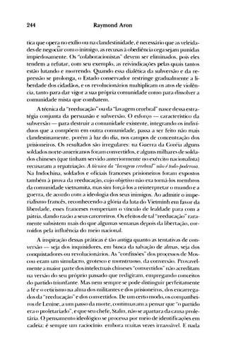 244 Raymond Aron
tica que opera no exílio ou na clandestinidade, é necess<irio que as veleida­
des de negoci71r conl o ininlig-o, as recusas à obediência ceg-a s~janl punidas
inlpiedosal11ente. ()s "colaboracionistas" devenl ser elinlinados. pois eles
tendenl a refutar, conl seu exenlplo, as reivindicaçôes pelas quais tantos
estão lutando e nlorrendo. Quando essa dialética da subversão e da re­
pressão se prolonga, o Estado conservador restringe g-radualnlente a li­
berdade dos cidadãos, e os revolucionários nlultiplicanl os atos de violên­
cia, tanto para dar vigor a sua própria conlunidade conlO para dissolver a
comunidade nlista que combatelll.
A técnica da "reeducação" ou da "Iavagenl cerebral" nasce dessa estra­
tég-ia conjunta da persuasão e subversão. () esf()rço - característico da
subversão - para destruir a conlunidade existente, integrando os indiví­
duos que a cOlllpôelll enl outra cOlllunidade, passa a ser feito não nlais
clandestinanlente, porénl à luz do dia, nos call1pos de concentração dos
prisioneiros. ()s resultados são irregulares: na (;uerra da (:oréia alguns
soldados norte-alllericanos f<>ralll convertidos, e alguns nlilhares de solda­
dos chineses (que tinham servido anteriorl11ente no exército nacionalista)
recusaranl a repatriação. A ü;rll;ra da "!a11aKIJlIl r{JJ"14nn/" lliio é /(Jt!o-j)ot!erosa.
Na Indochina, soldados e oficiais franceses prisioneiros fúralll expostos
tanlbénl à prova da reeducaçã,o, Cl~jo o'~jetivo não era torn{l-Ios 1l1enlbros
da conlunidade vietnanlita, 1l1aS sinl fúrç{l-Ios a reinterpretar o nlundo e a
guerra, de acordo conl a ideologia dos seus ininligos. Ao admitir o inlpe­
rialisnlo francês, reconhecendo a glória da luta di> Vietnlinh elll favor da
liberdade, esses franceses rOlllperialll o vínculo de lealdade para conl a
pátria, dando razão a seus carcereiros. ()s efeitos de tal "reeducação" rara­
l11ente subsistenl 1l1ais do que algul11as selllanas depois da libertação, cor­
roídos pela influência do nleio nacional.
A inspira(ão dessas práticas é tão antiga quanto as tentativas de con­
versão - seja dos inquisidores, enl busca da salvação de alnlas, s~ja dos
conquistadores ou revolucionários. As "confissües" dos proçessos de Mos­
cou eranl unl sinlulacro, grotesco e nlonstruoso, da conversão. Provavel­
l11ente a nlaior parte dos intelectuais chineses "convertidos" nao acreditanl
na versão do seu próprio passado que redigiranl, enlpregalldo conceitos
do partido triunhlnte. Mas nenl senlpre se pode distinguir perfeitanlente
a fé e o ceticislllO na alnla dos Illilitantes e dos prisioneiros, dos encarrega­
dos da "reeducação" e dos convertidos. De Ulll certo l11odo, os cOlllpanhei­
ros de Lenine, a unl passo da nl0rte, continuavanl a pensar que "0 partido
era o proletariado", e que seu chefe, Stalin, nao se apartara da causa prole­
tária. (). pensalllento ideológico se processa por nleio de identificaçôes enl
cadeia~ é sel11pre Ulll raciocínio~ enlbora Il~uitas vezes irrazoável. E nada
 
