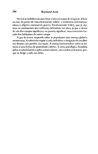 246 Raymond Aron
()s civis se nlobilizaranl para lutar contra as tropas de ocupa(ão. Eficaz
()u não, do ponto de vista estritanlente nlilitar, a resistência civil testenlU­
nhava o objetivo essencial da guerra. Parafraseando Valéry, que jé'l cita­
Inos, os conlbatentes senl unif()rnle defendianl sua a1111a, j{l que a vitória
de um dos canlpos significava, ou parecia sig-nificar. unla conversão f()r­
çada dos habitantes do outro canlpo.
A paz do terror suspende sobre as populaçôes un1a al11eaça g-Iobal e
monstruosa. A subversão inlpôe a cada indivíduo a ohrig-ação de escolher
seu destino, seu partido, sua nação. A anleaça terlllonuclear reduz os ho­
nlens a unla f()rnlé:t de passividade coletiva. A arn1a psicolóhrica, brandida
pelos revolucionários e pelos conservadores, visa a todos os honlens, por­
que se dirige a cada unl deles.
 