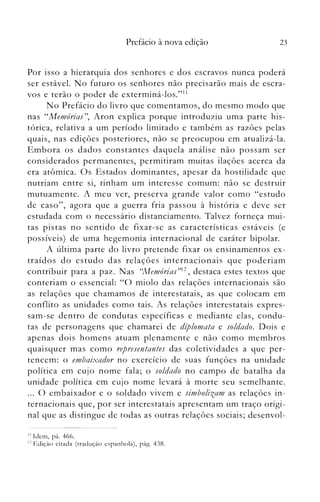 Prefácio à nova edição 23
Por isso a hierarquia dos senh.ores e dos escravos nunca poderá
ser estável. No futuro os senhores não precisarão mais de escra­
vos e terão o poder de exterminá-Ios."11
No Prefácio do livro que comentamos, do mesmo modo que
nas "Memórias", Aron explica porque introduziu uma parte his­
tórica, relativa a um período limitado e também as razões pelas
quais, nas edições posteriores, não se preocupou em atualizá-la.
Embora os dados constantes daquela análise não possam ser
considerados permanentes, permitiram muitas ilações acerca da
era atômica. Os Estados dominantes, apesar da hostilidade que
nutriam entre si, tinham um interesse comum: não se destruir
mutuamente. A meu ver, preserva grande valor como "estudo
de caso", agora que a guerra fria passou à história e deve ser
estudada com o necessário distanciamento. Talvez forneça mui­
tas pistas no sentido de fixar-se as caracterís ticas estáveis (e
possíveis) de uma hegemonia internacional de caráter bipolar.
A última parte do livro pretende fixar os ensinamentos ex­
traídos do estudo das relações internacionais que poderiam
contribuir para a paz. Nas ((Memórias"12 , destaca estes textos que
conteriam o essencial: "O miolo das relações internacionais são
as relações que chamamos de interestatais, as que colocam em
conflito as unidades como tais. As relações interestatais expres­
sam-se dentro de condutas específicas e mediante elas, condu­
tas de personagens que chamarei de dzplomata e soldado. Dois e
apenas dois homens atuam plenamente e não como membros
quaisquer mas como representantes das coletividades a que per­
tencem: o embaixador no exercício de suas funções na unidade
política em cujo nome fala; o soldado no campo de batalha da
unidade política em cujo nome levará à morte seu semelhante.
... O embaixador e o soldado vivem e simbolizam as relações in­
ternacionais que, por ser interestatais apresentam um traço origi­
nal que as distingue de todas as outras relações sociais; desenvol­
1 J Idem, pá. 466.
12 Edição ótada (tradução espanhola), pág. 438.
 