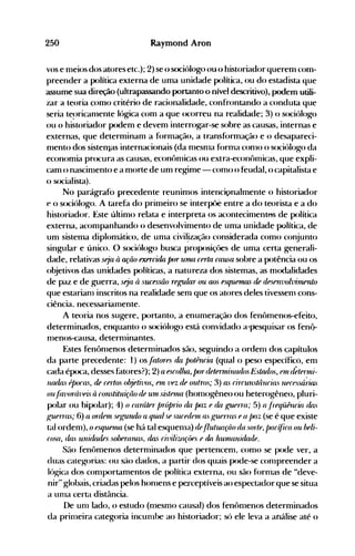 250 Raymond Aron
vos e nleios dos atores etc.); 2) se ()sociólogo ou() historiador querem com­
preender a política externa de uma unidade política, ou do estadista que
assume sua direção (ultrapassando portanto o nível descritivo), podem utili­
zar a teoria como critério de racionalidade, confrontando a conduta que
seria te~>ricanlente lógica com a que (x:orreu na realidade; 3) o sociólogo
ou o historiador podem e devem interrogar-se sobre as causas, internas e
externas, que determinam a f(>rmação, a transf(>rmação e o desapareci­
nlento dos sistemas internacionais (da nlesnla f(>rma conlO o s(>ció)ogo da
economia pr(>cura as causas, econt>nlicas ou extra-econt>micas, que expli­
cam o nascinlento e a morte de um regime - como o feudàl, o capitalista e
o s<>cialista).
No parágrafo precedente reunimos intencivnalmente o historiador
e o sociólogo. A tarefa do primeiro se interp<>e entre a do teorista e a do
historiador. Este último relata e interpreta os aconteciment"s de política
externa, acompanhando o desenvolvimento de uma unidade pulítica, de
um sistema diplomático, de unla civil~zação considerada como conjunto
singular e único. O s(>ciólogo busca proposiçües de uma certa generali­
dade, relativas seja à ação exercuúl parUllUl certa ca1L~a sobre a potência ou os
objetivos das unidades políticas, a natureza dos sistemas, as modalidades
de paz e de guerra, s~ja fi sucessão regular uu aos esqunfUL5 de desrnvolvitnento
que estarianl inscritos na realidade sem que os atores deles tivessenl cons­
ciência.. necessariamente.
A teoria nos sugere, portanto, a enumeração dos fenômenos-efeito,
determinados, enquanto o s<>ciólogo está convidado a'pesquisar os fenô­
nlenos-causa, deternlinantes.
Estes fenÔnlenOS deternlinados são, seguindo a ordenl dos çapítulos
da parte precedente: 1) os.{at(n-es da potência (qual o peso específic(), enl
cada ép<>ca, desses fatores?); 2) a escol/ul, p(Jrdetenninados Est(ulos, fUI d~ter'ni­
luula.s épo('as, de cntos o/1eti-oos, nn vez de outros; 3) as riTrUllstlinrias neressá;jJL'i
OU.fávol1Í1'ei~ fi r(nlstituifiio de U111 Si"tf11UL (honlogêneo ou heterogêneo, pluri­
p<>lar ou bip<>lar); 4) o raráteT /JTóprio (ÚL /XLZ e da guPl1"a; 5) fi .I'-eqüinria (ÚlS
guRl1"aS; 6) a 011leln st'J..,rurulo a qUJllse sUred('ln as guP1Tas ea paz (se é que existe
tal ordenl), o esqunlUl (se há tal esquenla) dl'.flutIUl{iio da .wn-te, par(fira ou beli­
rosa, das unúúuÚ's sobfTarul.~. das ri-oiliza{iífS e (Úl ItUl1Uluúúulf. .
São fenômenos deternlinados que pertenceOl, conlO se p<>de ver, a
duas categorias: ou são dados, a partir dos quais p<>de-se c0l11preender a
ló~ica dos conlportanlentos de p<>lítica externa, ou são f(>rnlas de udeve­
nir" globais, criadas pelos honlens e pe.rceptíveis ao espectadorque se situa
a unla certa distância.
De unl lado, o estudo (nlesmo causal) dos fenônlenos deter.minados
da prinleira categoria incunlbe ao historiador; S<l ele leva a análise até o
 