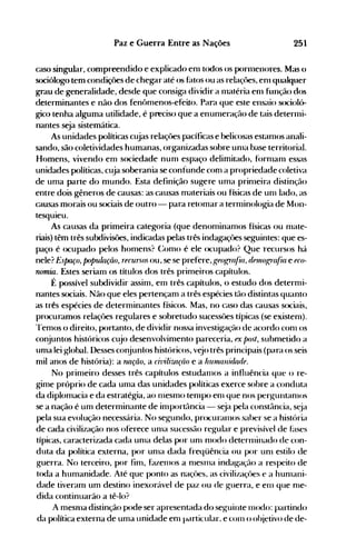 251Paz e Guerra Entre as Nações
caso singular, compreendido e explicado enl todos os pornlellores. Mas ()
sociólogo tem condições de chegar até os fatos ou as relaçôes, en] qualquer
grdu de generdlidade, desde que consig-d dividir a 1l1atéria enl função dos
determinantes e não dos fenômenos-efeito. Pard que este ensaio sociolú­
gico tenha alguma utilidade, é preciso que a enunleração de tais deterl11i­
nantes seja sistemática.
As unidades políticas cujas relaçôes pacíficas e belicosas estanlOS anali­
sando, são coletividades humanas, organizadas sobre unla base territorial.
Homens, vivendo em sociedade num espaço delimitado, f()rnlanl essas
unidades políticas, cuja soberania se confunde com a propriedade coletiva
de uma parte do mundo. Esta definição sugere uma prinleira distinção
entre dois gêneros de causas: as causas materiais ou físicas de unl lado, as
causas morais ou sociais de outro - para retomar a ternlinolog-ia de Mon­
tesquieu.
As causas da primeira categoria (que denominamos físicas ou mate­
riais) têm três subdivisões, indicadas pelas três indagdçôes seguintes: que es­
paço é ocupado pelos homens? (~omo é ele ocupado? Que recursos há
nele? Espaço, populaçiíO, recursos ou, se se prefere, gf()gr(~fi([,dnllografia e fCO­
nomia. Estes seriam os títulos dos três primeiros capítulos.
É possível subdividir assim, em três capítulos, o estudo dos determi­
nantes sociais. Não que eles pertençam a três espécies tão distintas quanto
as três espécies de determinantes físicos. Mas, no caso das causas sociais,
procuramos relaçôes regulares e sobretudo sucessôes típicas (se existenl).
Temos o direito, portanto, de dividir nossa investiga~vJo de acordo conl os
conjuntos históricos cujo desenvolvimento pareceria, ex 1){)st, submetido a
uma lei global. Desses conjuntos históricos, vejo três principais (para os seis
mil anos de história): a TUlÇiío, a cil'ilizfl(iío e a hUl1U1llüúulf.
No primeiro desses três capítulos estudanlos a influência que o re­
gime próprio de cada uma das unidades políticas exerce sobre a conduta
da diplomacia e da estratégia, ao Inesmo tenlpo enl que nos perguntanlos
se a nação é um determinante de importància - seja pela constância, seja
pela sua evolução necessária. No segundo, procuralllos saber se a história
de cada civilização nos oferece unla sucessão regular e previsível de f~lses
típicas, caracterizada cada unla delas por Ulll nl0do deternlinado de con­
duta da política externa, por Ullla dada freqüência ou por unl estilo de
guerra. No terceiro, por finl, fazenlos a nleSllla indagaçflo a respeito de
toda a humanidade. Até que ponto as naçües, as civilizaçües e a hunlani­
dade tiveranl um destino inexorável de paz ou de guerra, e elll que nle­
dida continuarão a tê-lo?
A mesnla distinção pode ser apresentada do seguinte IlH)do: partindo
da política externa de uma unidade enl pelrticular. e COlll o ohietivo de de­
 