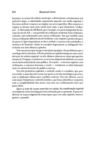 252 Raymond Aron
ternlinar as causas de ordenl social que a deternünanl, encontranlOS enl
prinleiro lugar a coletividade or~anizada se~undo unI nlodo especial, e
de'enlos atribuir à nação e ao reginle unI peso específico. Mas a nação e o
reginle se situanl nunl lneio social Inais vasto, a que chanlanlos "civiliza­
ção". A Alelnanha do III Reich, por exelnplo, era parte integrante da Eu­
ropa do século XX - unI período da civilização ocidental. Essa civilização,
contudo, está relacionada conl outras civilizaçôes. Enl que Inedida essas
outras civilizaçôes difereln da do ()cidente, conl respeito à prática da paz e
da g-uerra? Que inlportância se deve atribuir à natureza da sociedade e à
natureza do hOlllenl? Assinl se suceqenl log-icalllente as indagaçôes for­
Inuladas nos três. últinlos capítulos.
Não nle parece que escape a este plano qualquer dos problenlas que o
sociólogo deve enfrentar. Os três prinleiros capítulos integranl unIa consi­
deração de ordenl espacial; os três últinlos colocanl-se nunla perspectiva
telllporal. () espaço, o níllllero e os recursos disponíveis definenl as causas
ou os nleios nlateriais de unIa política. As naçôes - con1 seus reginles, suas
civilizaçôes, a natureza hunlana e social- constituenl os deternünantes
Illais ou nlenos duráveis da política externa.
Nos três prinleiros capítulos, o nlétodo usado é o analítico, que pro­
cura isolar a ação das três causas nas quais as escolas sociológicas procura­
ranl a explicação últinla para a política externa. Nos três últinlos, usa-se
com maior freqüência o Illétodo sintético, que busca içlentificar cOI~juntos
com a cunlplicidadade dos atores, luas sen1 unI conhecilnento claro por
parte deles.
Quer se trate de causas materiais ou sociais, da consideração espacial
ou temporal, nossa investigação está orientada para o presente. É para evi­
denciar os traços originais da nossa época que, enl cada capítulo, interro­
ganlos o passado.
 