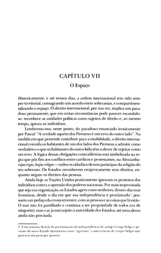 CAPÍTULO VII
o Espaço
Historicamente, e até nossos dias, a ordem internacional ten1 sido sem­
pre territorial, consagrando um acordo entre soberanias, e compartimen­
talizando o espaço. O direito internacional, por sua vez, implica um para­
doxo permanente, que em certas circunstâncias pode parecer escandalo­
so: reconhece as unidades políticas como sujeitos de direito e, ao mesmo
tempo, ignora os indivíduos.
Lembremo-nos, neste ponto, do paradoxo enun<=iado ironicamente
por Pascal: "A verdade aquém dos Pireneus é um erro do outro lado". Na
medida em que pretende contribuir para a estabilidade, o direito interna­
cional convida os habitantes de um dos lados dos Pireneus a adnlitir como
verdadeiro o que os habitantes do outro laao têm o dever de rejeitar como
un1 erro. A lógica dessas obrigações contraditórias está simbolizada na re­
gra que pôs fim aos conflitos entre católicos e protestantes, na Alen1anha:
cujus regio, hujus religio - todos os cidadãos devem participar da religião do
seu soberano. Os Estados reconhecem reciprocamente seus direitos, en­
quanto negall1 os direitos das pessoas.
Ainda hoje as Naçôes Unidas praticamente ignoram os protestos dos
indivíduos contra a opressão dos poderes nacionais. Por mais in1provisada
que seja sua organização, os Estados agenl con10 senhores, dentro das suas
fronteiras, desde o dia em que sua independência é proclanladaI: pos­
suell1 Ull1 pedaço da crosta terrestre, con1 as pessoas e as coisas que lá estão.
O n1ar não fói partilhado e continua a ser propriedade de todos (ou de
ninguém); 1l1aS o arjá está slüeito à autoridade dos Estados, até un1a altura
ainda não precisada.
I. llllla selllalla depois da prOdallla(~-IOd~( illdepelldt-Ilcia do alltigo COllgo belga o go­
"erno do 1l(),O Estado de.'llll.lH'ioll ('OlHO "agre."s~-IO·· a Illl<.....'e.'IH..~-IO de tropa~ belgas que.'
procura'alll proteger pessoas.
 
