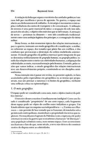 254 Raymond Aron
A violação da linha que separa o território das unidades políticas é unl
ClLHiS belli por excelência e prova de agressão. Na guerra, o espaço está
aberto aos deslocamentos de soldados. A estratégia é movimento e está su­
jeita à influência dos meios de transporte e de comunicação. A utilização
do terreno é un1a parte essencial da tática: a ocupação do solo tem sido,
através dos séculos, o objetivo dos exércitos que se defrontam. A anexação
de terras - próximas ou distantes - tem sido considerada tradicional­
mente como uma ambição legítima dos príncipes, e a consagração da vitória
militar.
Desta forma, os dois momentos típicos das relaçôes internacionais, a
paz e a guerra, insinuam um modo geográfico de consideração: a análise,
no referente ao espaço, dos tratados que põem fim aos conflitos, e dos
combates que provocaram a çlestruição da ordem estabelecida anterior­
nlente. O estudo geográfico da política externa é parte integrante do que
se denomina ordinariamente de geogra:{za humann, ou geogra:{m política: es­
tudo das relações entre o meio e as coletividades humanas, a adaptação das
coletividades dO meio, sua transformação pelo homem~ Contudo, pelas ra­
zões que vamos indicar, o estudo geográfico das relaçôes internacionais
teve um desenvolvimento próprio, constituindo-se em disciplina semi­
autônoma.
Nossa intenção não é passar em revista, no presente capítulo, os fatos
acumulados pelos especialistas em geopolítica ou as teorias que propu­
seram, mas sim precisar a natureza e os limites da geopolítica, mediante
uma reflexão crítica ou epistemológica.
1. O meio geográfico
O espaço pode ser considerado con10 rneto, teatro eo!?J'etivo (motivo) da polí­
tica externa~.
() terceiro desses conceitos é imediatamente inteligível. Como unl Es­
tado é considerado "proprietário" de um certo espaço, cada fragmento
desse espaço pode ser ohjeto de conflito entre indiyíduos e grupos. Um
Estado islâmico que reconquista sua independência - a r-runísia ou o Mar­
rocos - não pernlite de boa vontade que os franceses, ali instalados soh o
protetorado nletropolitano, mantenham a propriedade das terras que ex­
ploranl. ()s muçulnlanos fugiram da Palestina (com a esperança de poder
retornar) no InícIo da guerra que os israelenses chanlaranl "de libertaçáo":
Llnla população substituiu outra, nun1 nlesmo espaço. Esses acontecilI1en­
tos ilustram o fato de que, neste século, a terra não deixou de constituir
lI1otivo de disputa entre as coletividades.
~. No original: lIIilif'lI. /"/ri/rI' ct ('II}('II. (:l. do '1".).
 