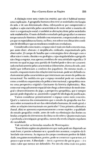 255Paz e Guerra Entre as Nações
A distinção entre meio e teatro (ou cenán1J), que não é habitual merece
uma explicação. A geografia humana descreve as sociedades em função
do solo, e de um determinado clima, esf()rçand()-se por compreender e
explicar a ação exercida pelas características do nleio sobre a nlaneira de
viver e a orWdnização social, e tanlbéni as alteraçües deste pelas sociedades
nele estabelecidas. O meio definido e estudado pel~ geografia é ao mesnlO
tenlpo natural e histórico; definido concretanlente, conlporta todos os tra­
ços que os especialistas na fauna, na flora, nos solos e nos clinlas tênl condi­
çües de identificare queos estudiososconsiderdnl reveladores.
(~onsiderado como teatro, o espaço não é nlais unl dado concreto nlas,
por assinl dizer, abstrato: é sinlplificado, estilizado, esquematizado pelo
observador..() campo de batalha que o esu·ateg-ista deve abrang-er conl o
olhar não é o meio, clinlático ou geológico, cltias singularidades o geógraf()
não chega a esgotar, nlas apenas a nloldura de unla atividade específica. O
terreno no qual sejoga unlél partida de futebol pode e deve ser caracteri­
zado exclusivanlente pelas características (dinlensües, dureza do solo, unli­
dade) que influencianl a conduta dos jog-adores. Do nleSnH) nlodo, o
nlundo, enquanto teatro das relaçües internacionais, pode ser definido ex­
clusivamente pelas características que interessanl aos atores da política in­
ternacional. Na nledida enl que o espaço mundial pode ser concebido
conlO a nloldura esquemática da política internacional, a geopolítica nlOS­
tra unla perspectiva original e fascinante da história diplomática. Mas,
como esse enquadranlento espacial não chega a deternlinar de modo inte­
grai o desenvolvimento do jogo, a perspectiva geopolítica, que é sempre
parcial, p<>cle degradar-se. assumindo o papel de ideologia dejustificação.
Vamos considerar primeiramente o espaço como meio concreto.
Qual é a natureza dos ensinamentos que o estudo da geografia nos for­
nece sobre as maneiras de ser das coletividades humanas, de nlodo geral, e
sobre as relaçües internacionais em particular? Unla primeira afirnlativa
(banal, aliás) se apresenta espontaneanlente a nosso espírito: a qualidade
do estudo geográfico reside, antes de tudo na eliminação das ilusües ou
lendas a respeito do t/rterrninisrruJ do clima ou do relevo. Quanto mais exata
e profunda a investigação geográfica, nlenos ela revela relaçües regulares
de causalidade.
Vale recordar as f(')rnlulas ousadas de Montesquieu:
"Essas férteis regiües são planícies enl que nada pode ser disputado ao
mais fúrte; é preciso sublneter-se e, quando isto acontece, o espírito da li­
berdade não retorna. As riquezas do canlpo constituenl penhor de fideli­
dade; nos.países montanhosos, porénl, pode-se conservar o que se telll, e é
p<>uco o que se tem. A liberdade - isto é, o governo de que se goza - é o
único valor que Inerece ser defendido. Por isto ela reina nlais nos países
 