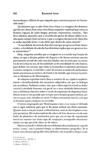 256 Raymond Aron
montanhosos e difíceis do que naqueles que a natureza parece ter favore­
cido mais3
."
"Já dissemos que o calor forte tira a força e a coragenl dos homens;
que há nos climas frios uma certa força corporal e espiritual que torna os
homens capazes de ações longas, penosas, importantes, ousadas... Não
deve admirar, portanto, que a covardia dos povos de climas cálidos os te­
nha quase sempre feito escravos, e que a coragenl dos povos de clinla frio
os tenha mantido livres; é um efeito que deriva de causa natural-l."
"A esterilidade da terra da Ática fez conl que seu governo f()sse denlo­
crático: a fertilidade do solo da Lacedenlônia explica que seu governo fós­
se aristocrátic05
."
Hoje, ninguém acredita que a coragem ou a covardia seja função do
clima, ou que o destino político de Esparta e de Atenas estivesse inscrito
previamente no solo de cada uma das cidades; não se aceita que os concei­
tos de terra boa ou nlá, de fecundidade ou de esterilidade do solo bastenl,
para definir unl terreno, que todas as nlontanhas ou planícies pertençanl
à 111esnla categoria. Correndo o risco de serll10S acusados de pedantisnlo
inútil, precisenlos os nlotivos, de fundo.e de nlétodo, que tornanl inaceitá­
veis as afirmativas de Montesquieu.
As relaçôes sugeridas entre clinla e nlaneira de ser supôenl inlplicita­
nlente'a hereditariedade dos caracteres adquiridos, enl que os biólogos
não acreditanl. Podenlos aceitar, sinl, que o clinla s~ja f~lvorável ou desÜl­
vorável à atividade hUlllana, ell1 geral, ou a Ullla atividade deternlinada;
nlas a influência clinlática sobre o 1l10do de expressão da disposição here­
ditária nunca é tão grande que Illarque para selnpre grupos inteiros, po­
vos ou raças, COlll virtudes ou vícios. O clillla certalllente não hlZ COlll que
os hOlllens s~janl cor~~josos ou covardes.
() terlllO ell1pregado por Montesquieu COll10 (ausa nunca é definido
conl o rigor suficiente para que se lhe possa atribuir um efeito constante.
Quallto nlais avançalll nossos conhecinlentos, nlais se decolllpôelll as no­
çôes grosseiras. H{l nluitas espécies de calor e de frio, de secura ou de unli­
dade, de planícies e de nl0ntanhas para que UOl só tipo de organização
social (ou 1l1eSnl0 Ull1 único tipo de ocupação) aconlpanhe necessaria­
1l1ente UHl tipo geral de clill1a ou de relevo.
MeSlllO evitando o defeito de unla definição delnasiadalnente vaga do
ternlO "causa", não é. possível chegar ao deterlninislllo geográfico. Se se
tOIHar unla situação geográfica benl definida, não se poderá chegar à con­
:L l~/nil rlf'.' /.oi,. :' 11 I. ~.

--L IIm/tll/. : ' I I. ~.

:-). IIJ/(/r1/1. : ' I11. I.

 