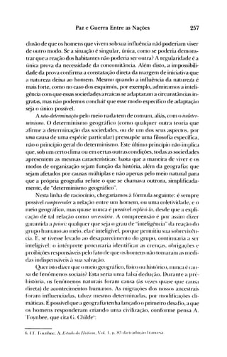 257Paz e Guerra Entre as Nações
clusão de que os homens que viven1 sob sua influência nãó poderiam viver
de outro fnodo. Se a situação é singular, única, como se poderia demons­
tr~rque a reação dos habitantes não poderia ser outra? A regularidade é a
única prova da necessidade da conconüt~lncia. Alén1 disto,.a in1possibili­
dade da prova confirma a constatação direta da n1argen1 de iniciativa que
a natureza deixa ao hon1en1. Mesn10 quando a influência da natureia é
n1étis t()rte, con10 no caso dos esquin1ós, por exemplo, adnüran10s a inteli­
gência con1 que essas sociedadçs arcaicas se adaptaran1 a circunstâncias in­
gratas, 1l1aS não poden1os concluir que esse 1l10do específico de adaptação
seja o único possível.
A luio-dele17/Úrul{iio pelo n1eio nada ten1 de con1un1, aliás, con1 o i1ldeter­
1I1i1li,nllo. () detern1inisn10 geográfico (con10 qualquer outra teoria que
afin11e a deterl11inação das sociedades, ou de un1 dos seus aspectos, por
uma causa de uma espécie particular) pressupõe uma filosofia específica,
não o princípio geral do determinisn10. Este últill10 princípio não illlplica
que, sob um certo clima ou em certas outras condições, todas as sociedades
apresentem as mesn1as características: basta que a maneira de viver e os
modos de organização sejam função da história, alén1 da geografia: que
sejam afetados por causas múltiplas e não apenas pelo meio natural para
que a própria geografia refute o que se chan1ava outrora, simplificada­
mente, de "determinismo geográfico".
Nesta linha de raciocínio, chegarían10s à fúrl11ula seguinte: é sel11pre
possível rOlllp1'(Jend(J1' a relação entre unl hOI11en1, ou Ull1a coletividade, e o
111eio geográfico, 111as quase nunca é possível explicâ-Ia, desde que a expli­
caç~-u) dê tal relação COI110 necessária. A con1preensão é por assin1 dizer
garantida a /Jl7ori: qualquer que s~ja o grau de "inteligência" da reaç;u) do
gruRo hunlano ao n1eio, ela é inteligível, porque pernlitiu sua sobrevivên­
cia. E, se tivesse lev~ldo ao desaparecin1ento do grupo, continuaria a ser
inteligível: o intérprete procuraria identificar as crenças, obrigaçües e
proibiçües responsáveis pelo hlto de que os hOI11ens não ton1aranl as l11edi­
das indispensáveis ~l sua salvação.
Quer isto dizer que o n1eio.geográfico, físico ou histórico, nunca é cau­
sa de fenôlllenos sociais? Esta seria Ull1a falsa· dedução. l)urante a prt'­
história, os fenôn1enos naturais forall1 causa (às vezes quase que causa
direta) de acontecillle~ltoshun1éu10s. As nligraçôes dos nossos ancestrais
fóranl influenciadas. talvez n1eSll10 deternlinadas, por lllodificaçües cli­
máticas. É possível que a geografia tenha lançado o prin1eiro desafio, a que
os homens responderan1 criando un1a civilização, conforn1e pensa A.
rroynbee, que cita (;. (:hilde1i
:
(). Cf. rovnbee, A. L~',II/(I() do 1I,,I,)r;o, '01. I. p. H:~ da tradll(,~-lO Iral1«'sa.
 