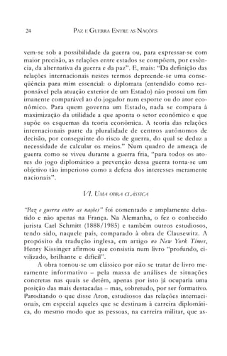 24 PAZ E GUERRA ENTRE AS NAÇÕES
vem-se sob a possibilidade da guerra ou, para expressar-se com
maior precisão, as relações entre estados se compõem, por essên­
cia, da alternativa da guerra e da paz". E, mais: "Da definição das
relações internacionais nestes termos depreende-se uma conse­
qüência para mim essencial: o diplon1ata (entendido como res­
ponsável pela atuação exterior de um Estado) não possui um fim
imanente comparável ao do jogador num esporte ou do ator eco­
nômico. Para quem governa um Estado, nada se compara à
maximização da utilidade a que aponta o setor econômico e que
supõe os esquemas da teoria econômica. A teoria das relações
internacionais parte da pluralidade de centros autônomos de
decisão, por conseguinte do risco de guerra, do qual se deduz a
necessidade de calcular os meios." Num quadro de ameaça de
guerra como se viveu durante a guerra fria, "para todos os ato­
res do jogo diplomático a prevenção dessa guerra torna-se um
objetivo tão imperioso como a defesa dos interesses meramente
. ."
naCIonaIS .
VI. UAfA OBRA CIA'SSICA
((Paz e guerra entre as nações" foi comentado e amplamente deba­
tido e não apenas na França. Na Alemanha, o fez o conhecido
jurista Carl Schmitt (1888/1985) e também outros estudiosos,
tendo sido, naquele país, comparado à obra de Clausewitz. A
propósito da tradução inglesa, em artigo no New York Times,
Henry I<'issinger afirmou que consistia num livro "profundo, ci­
vilizado, brilhante e difícil".
A obra tornou-se um clássico por não se tratar de livro me­
ramente informativo - pela massa de análises de situações
concretas nas quais se detém, apenas por isto já ocuparia uma
posição das mais destacadas - mas, sobretudo, por ser formativo.
Parodiando o que disse Aron, estudiosos das relações internaci­
onais, em especial aqueles que se destinam à carreira diplomáti­
ca, do mesmo modo que as pessoas, na carreira militar, que as­
 