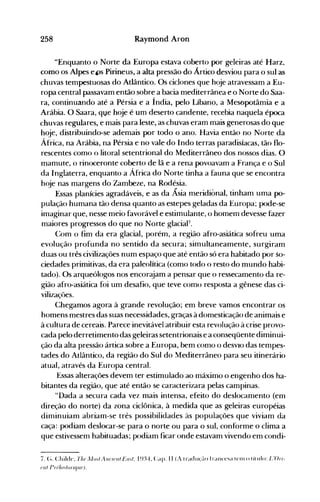 258 Raymond Aron
"Enquanto o Norte da Europa estava coberto por geleiras até Harz.
como os Alpes el)s Pirineus, a alta pressão do Ártico desviou para o sul as
chuvas tempestuosas do Atlântico. Os ciclones que hoje atravessam a Eu­
ropa central passavam então sobre a bacia mediterrânea e o Norte do Saa­
ra, continuando até a Pérsia e a Índia, pelo Líbano, a Mesopotâmia e a
Arábia. O Saara, qve hoje é um deserto candente, recebia naquela época
chuvas regulares, e mais para leste, as chuvas eram mais generosas do que
hoje, distribuindo-se ademais por todo o ano. Havia então no Norte da
África, na Arábia, na Pérsia e no vale do Indo terras paradisíacas, tão flo­
rescentes como o litoral setentrional do Mediterrâneo dos nossos dias. O
mamute, o rinoceronte coberto de lã e a rena povoavam a França e o Sul
da Inglaterra, enquanto a África do Norte tinha a fauna que se encontra
hoje nas margens do Zambeze, na Rodésia.
Essas planícies agradáveis, e as da Ásia meridiónal, tinham uma po­
pulação humana tão densa quanto as estepes geladas da Europa; pode-se
imaginar que, nesse meio favorável e estimulante, o. homem devesse fazer
maiores progressos do que no Norte glaciaF.
Com o fim da era glacial, porém, a região afro-asiática sofreu uma
evolução profunda no sentido da secura; simultaneamente, surgiram
duas ou três civilizações num espaço que até então só era habitado por so­
ciedades primitivas, da era paleolítica (como todo o resto do mundo habi­
tado). Os arqueólogos nos encorajam a pensar que o ressecamento da re­
gião afro-asiática foi um desafio, que teve como resposta a gênese das ci­
vilizaçôes.
Chegamos agora à grande revolução; em breve vamos encontrar os
homens mestres das suas necessidades, graças à domesticação de animais e
à cultura de cereais. Parece inevitável atribuir esta revolução à crise provo­
cada pelo derretimento das geleiras setentrionais e a conseqüente diminui­
ção da alta pressão ártica sobre a Europa, bem como o deSVIO das tempes­
tades do Atlântico, da região do Sul do Mediterrâneo para seu itinerário
atual, através da Europa central.
Essas alterações devem ter estimulado ao máximo o engenho dos ha­
bitantes da região, que até então se caracterizara pelas campinas.
"Dada a secura cada vez mais intensa, efeito do deslocamento (em
direção do norte) da zona ciclônica, à medida que as geleiras européias
diminuiam abriam-se três possibiiiàaàes às popuiações que viviam àa
caça: podiam deslocar-se para o norte ou para o sul, conforme o clima a
que estivessem habituadas; podiam ficar onde estavam vivendo em condi­
7. (~. Child('. rh(Jj/{},! Al/uol! Eo.!. I~n..t-. Capo 11 (A tradll<,,'~-lO frallcesa t(,1l1 () título: L'On­
(JI/!/)Jilll.!()I'IfI"(J)·
 