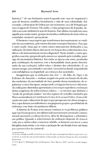 260 Raymond Aroo
histúrica"':! de un1 fenôllleno natural quando este. senl ser illlputável à
açáo do honlenl, 11lodifica brutaln1ente a vida de unIa coletividade. Por
exenIplo, a destruiçáo de Lisboa por unI terrellloto, ou a de Ponlpéia por
unIa erupçáo do Vesúvio. ()u ainda, a ruína progressiva da Espanha, de­
vido à seca não atribuível à ação do honlenl. Este últin10 exenIplo tenl unIa
significação n1uito n1aior, porque nos lelllbra a influência do 11leio sobre as
sociedades, invisível e pernIanente.
O hOlnen1 é un1a espécie que transfórnIou incessantelllente as condi­
çües da sua existência, pelo nIenos durante os telllpOS histórico~. Para que
o nIeio l11ude, hasta que se crien1 outros instrulllentos destinados à sua
utilização. ()s dados físicos alteranl-se en1 função dos conhecilllentos cien­
tíficos e da instrul11entação técnica disponível. Neste sentido, o l11eio g-eo­
gráfico concreto, preparado pela natureza e ~~justado pelo trabalho, parti­
cipa da inconstância histórica. Em todas as épocas esse n1eio, produzido
pela con1binação da natureza com a hunIanidade (nunl ponto deternli­
nado da sua evolução), influi sobre o destino das coletividades. É, ao
n1esnIO tempo, un1 estínIulo e unIlinlitf, f~lvorável ou hostil, respondendo
COln indulgência ou il11piedade aos esfúrços das sociedades.
Inlag-inemos que as civilizaçües dos rios!.: - do Nilo, do 'rigre e do
Eufrates, do Amarelo - tenhan1 surgido en1 parte en1 função do desafio
das enchentes, da necessidade de tirar partido dessas inundaçües, de re­
g-ularizar o curso das águas, assegurando a irrigação das terras cultiv{lveis.
As civilizaçôes ribeirinhas apresentanl certos traços específicos, enl função
destas exigências da sobrevivência coletiva - os l11esnIOS que definenl o
"modo de produção asiático" un1 dos regillleS de trabalho estudados por
Marx na introdução à C'ontninliriio li C'rilira da 1~'('01l01I/ia IJo/íli(a. Essas civili­
zaçôes são n1ajs vulneráveis do que as que prosperanl enl clinlas telllpera­
dos, e que deixan1 aos indivíduos e aos pequenos grupos él possibilidade de
enfrentar con1 êxito circunstélncias difíceis.
A história-da França seria l11enos contínua se os problenlas políticos
(que não foran1 poucos, nos últimos nlil anos) tivessenl arruinado () instru­
111ental necessário à cultura da terra, alénl de desorganizar a adnlinistra­
ção pública. Quando a sobrevivência da civilização depende de renovar
cada ano a vitória sobre a natureza rebelde, os hon1ens curvanl-se a un1a
disciplina mais estrita; e às vezes a aceitação de um Estado forte não basta
para preservá-los da catástrofe.
1~. (:0111 () d li pio st'llt ido, forl//ol (se se I r;lt;1 d<.' 1l11l;1 ('011 seq CI('II( i;1 di rel;1 e pl e< i"ia) e 111([­
11'1/01 (SC "iC traIa de 1I111 ;1< olll<'Tilllt.'llto re!;« 1011;1<10 ;10 <!CSCIIoh IIIH'lllo <Li... "io('ieda<!es
lHlIll;III;lS).
I:L Cf. K;lrl . 'itlfogel. Ol/t'III,,1 j)("lml/l/I. ];e,," II;I'CII, 1~):)7, 1I111 li, ro I1lLlilo illl(>or­
lal1le.
 