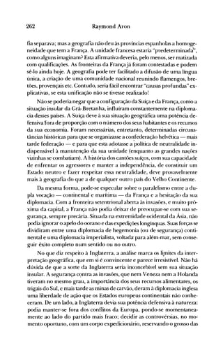 262 Raymond Aron
fia separava; mas a geografia não deu às províncias espanholas a homoge­
neidade que tem a França. A unidade francesa estaria "predeterminada',
como alguns imaginam? Esta afirmativa deveria, pelo menos, ser matizada
com qualificações. As fronteiras da Françajá foram contestadas e podem
sê-lo ainda hoje. A geografia pode ter facilitado a difusão de uma língua
única, a criação de uma comunidade nacional reunindo flamengos, bre­
tões, provençais etc. Contudo, seria fácil encontrar "causas profundas" ex­
plicativas, se esta unificação não se tivesse realizado!
Não se poderia negar que a configuração da Suíça e da França, corrio a
situação insular da Grã-Bretanha, influíram constantemente na diploma­
cia desses países. A Suíça deve à sua situação geográfica uma potência de­
fensiva fora de proporção com o número dos seus habitantes e os recursos
da sua economia. Foram necessárias, entretanto, determinadas circuns­
tâncias históricas para que se organizasse a confederação helvética - mais
tarde federação - e para que esta adotasse a ·política de neutralidade in­
dispensável à manutenção da sua unidade (enquanto as grandes naçües
vizinhas se combatiam). A história dos cantões suíços, com sua capacidade
de enfrentar os agressores e manter a independência, de constituir um
Estado neutro e fazer respeitar essa neutralidade, deve provavelnlente
mais à geografia do que a de qualquer outro país do Velho Continente.
Da mesma forma, pode-se especular sobre o paralelismo entre a du­
pla vocação - continental e marítima - da França e a hesitação da sua
diplomacia. Com a fronteira setentrional aberta às invasües, e muito pró­
xima da capital, a França não podia deixar de preocupar-se com sua se­
gurança, sempre precária. Situada na extremidade ocidental da Ásia, não
podia ignorar o apelo do oceano e das expedições longínquas. Suas forças se
dividiram entre uma diplomacia de hegemonia (ou de segurança) conti­
nental e uma diplomacia imperialista, voltada para além-mar, sem conse­
guir êxito completo num sentido ou no outro.
No que diz respeito à Inglaterra. a análise marca os li]11ites da inter­
pretação geográfica, que em si é convincente e parece irresistível. Não há
dúvida de que a sorte da Inglaterra seria inconcebível sem sua situaçao
insular. A segurança cqntra as invasões, que nem Veneza nem a Holanda
tiveram no mesmo grau, a importância dos seus recursos alimentares, os
tíigais do Sul, c mais tarde as minas de carvão, deram à diplomacia inglesa
uma liberdade de ação que os Estados europeus continentais não conhe­
ceram. De um lado, a Inglaterra devia sua potência defensiva à natureza:
podia manter-se fora dos conflitos da Europa, pondo-se momentanea­
mente ao lado do partido mais fraco; decidir as controvérsias, no mo­
mento oportuno, com um corpo expedicionário, reservando o grosso das
 