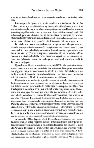 263Paz e Guerra Entre as Nações
suas forças às tarefas de manter a supremacia naval e a expansão imperia­
lista.
Esta imagem de Epinal, apresentada pelos compêndios escolares, não
é falsa, embora seja simplificada e esquematizada. A Inglaterra aproveitou
sua situação insular para conduzir uma política que um Estado em outra
situação geográfica não poderia executar. Esta política, contudo, não foi
dRtenninada pela sua situação, que deixava uma certa margem de escolha,
oferecendo alternativas de ação diferentes. A escolha feita não foi aciden­
tal, nem inexplicável, mas também não foi irnposta pelo meio natural.
De modo abstrato, a coletividade que ocupasse uma ilha poderia ser
tentada tanto pelo isolacionismo (o rompimento das relaçôes com o resto
do mundo), como pela diplomacia ativa. Esta, de seu lado, poderia orien­
tar-se em três direções: as conquistas no continente, as expediçôes além­
oceano, a neutralidade deliberada. Essas quatro políticas foram adotadas,
cada uma delas num momento dado, pelos dois Estados insulares, a Grã­
Bretanha e o Japão.
Quando este último se unificou, no século XVII, não partiu imediata­
mente para a aventura. Ao contrário, durante a era Tokugawa a ambição
dos xóguns era aperfeiçoar o isolamento do seu país. O ideal daquela so­
ciedade estável, daquela civilização refinada era evitar o mais possível o
intercâmbio com o Ocidente, o contato com os bárbaros.
Depois da reforma Meiji, o Japão mudou de atitude, mas continuou
hesitando entre os dois caminhos que se abriam ao desenvolvimento do
seu Estado insular: a conquista do continente e a conquista das ilhas. Não
tendo podido decidir, encontrou-se finalmente em guerra com a China,
que o exército japonês esforçava-se em vão por ocupar, e, de outro lado,
com a Grã-Bretanha e os Estados Unidos, potências marítimas protetoras
das ilhas (Filipinas, Indonésia). Historicamente, a Inglaterra sempre con­
duziu com mais racionalidade seus empreendimentos de política externa.
Para ela, a fase das tentativas continentais terminou com a Guerra dos Cem
Anos. Uma vez efetivada a união dos dois reinos - a Inglaterra e a Escócia
-, passou a agir, quase sempre, como se compreendesse a lógica do equilí­
brio europeu, voltando suas an-tbições para os oceanos, o desenvolvimento
naval, o.comércio internacional e a expansão imperialista.
A partir de 1945, oJapão e a Grã-Bretanha, aproximados dos respe<=­
tivos continentes pelo progresso técnico, ultrapassados em poder pelas po­
tências terrestres, integraram-se no sistema de aliança dos Estados Unidos
da América. Passaram a fundamentar sua segurança na proteção norte­
americana, na manutenção da potência-naval predominante. A Grã­
Bretanha fez esta escolha sem relutância, ou quase sem hesitações, devido
ao parentesco das civilizações inglesa e norte-americana. Os japoneses,
 