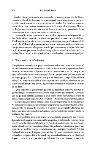 264 Raymond Aron
contudo, não agiram com unanimidade, pois o afastan1ento da (:hina
parecia artificial. Reduzido a un1a situação de segunda categ-oria, poderia
oJapão manter-se neutro, senl se tornar un1 satélite dos Estados continen­
tais (a não ser que voltasse ao isolacionisn1o do ten1po dos xóguns)? MesnlO
na Inglaterra, a questão coloca-se de forn1a indireta: a oposiç<1o ('lS bases
norte-americanas e ao arman1ento ternl<>nuclear.
A situação insular presta-se a unla análise esquenIéÍtica das possibilida­
des diplonláticas mas não fundanlenta, por si só, relaçôes de causalidade.
Un1 Estado insular não se tornará necessarian1ente unIa potência naval. Só
no século XVI os ingleses transforn1aran1-se nunIa nação de l11arinheir()s,
e os japoneses nunca chegaran1 a sê-lo: pernlaneceranl Sel1lpre fiéis à '()­
cação terrestre, pouco incli.nados à enligração ou a confiar na incerte~adas
ondas. Con10 se vê, a situação insular é un1 desafio, n<1o Ul1la illlposiçé:lo.
2. Os esquemas de Mackinder
Nas páginas precedentes, passamos insensivelmente do meio ao teatro. O
espaço é considerado como teatro, e não mais como meio;quando o obser­
vador só leva em conta algumas das suas características - i.e., as que po­
dem influenciar uma conduta específica. O geopolítico, por exemplo, vê
no meio geográfico "o terreno em que se desenrola o jogo diplomático e
militar". O meio se simplifica, tornando-se uma moldura abstrata; os po­
vos se transformam em atores, aparecendo no cenário mundial e retiran­
do-se dele.
Que aspectos o geopolítico guarda da realidade concreta na sua es­
quel1latização do cen{lrio e dos atores diplon1ático-estratégicos? A condu­
ção da política externa aparece a seus olhos como instrumental: o uso de
meios, para atingir objetivos. Os recursos - homens, instrumentos, armas
- são mobilizados pelos Estados com fins de segurança ou de expansão.
As linhas de expansão e as ameaças à segurança estão desenhadas anteci­
padamente no mapa do mun'do, e é possível ao geógrafo identificá-las,
desde que procure os dados naturais de que dependem a prosperidade e a
potência das nações.
A geopolítica combina uma esquematização geográfica das relações
diplomático-estratégicas com uma análise geográfico-econômica dos recursos, euma
interpretação dos atitudes diplornó)i.cfls pmfunção do modo riR vida e do mPio (seriRn­
tário enômade; terrestre emarítimo). Essas fórmulas excessivamente genéricas
poderão ser melhor compreendidas com um exemplo. No século XX, Sir
Halford Mackinder foi quem, provavelmente mais contribuiu para a po­
pularidade da geopolítica, lançando algumas das idéias que a escola alemã
depois retomou, a serviço do imperialismo. Breves e densos, os livros de
 
