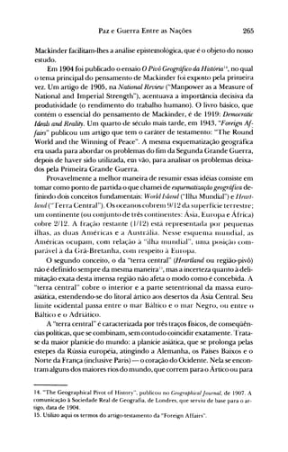 265Paz e Guerra Entre as Nações
Mackinder facilitam-lhes a análise epistemológica, que é o objeto do nosso
estudo.
Em 1904 foi publicado o ensaio O Pivô Geográfuo da História' no qual
o tenla principal do pensamento de Mackinder f{>i exposto pela primeira
vez. Um artigo de 1905, na Natiorwl Review ("Manpower as a Measure of
National and Imperial Strength"), acentuava a importância decisiva da
produtividade (o rendimento do trabalho humano). O livro básico, que
contém o essencial do pensamento de Mackinder, é de 1919: Democratic
Ideais arul Reality. Um quarto de século mais tarde, em 1943, "Foreign Af:
fairs" publicou um artigo que tem o caráter de testamento: "The Round
World and the Winning of Peace". A mesma esquematização geográfica
era usada para abordar os problemas do fim da Segunda Grande Guerra,
depois de haver sido utilizada, em vão, para analisar os problemas deixa­
dos pela Primeira Grande Guerra.
Provavelmente a melhor maneira de resumir essas idéias consiste em
tomar como ponto de partida o que chamei de esquernatíwção geográfica de­
finindo dois conceitos fundanlentais: Wlnld lsllnul ("Ilha Mundial") e Ilfar/­
land ("'ferra Central"). Os oceanos cobrenl 9/12 da superfície terrestre;
unl continente (ou conjunto de três continentes: Ásia, Europa e África)
cobre 2/12. A fração restante (11 12) está representada por pequenas
ilhas, as duas Anléricas e a Austrália. Nesse esquenla Illundial, as
Anléricas ocupanl, conl relação à "ilha Illundial", unla posição conl­
par{lvel à da Grã-Bretanha, conl respeito à Europa.
O segundo conceito, o da "terra central" (Heartlarul ou região-pivô)
não é definido sempre da mesma maneiraI:" mas a incerteza quanto à deli­
mitação exata desta imensa região não afeta o modo como é concebida. A
"terra central" cobre o interior e a parte setentrional da massa euro­
asiática, estendendo-se do litoral ártico aos desertos da Ásia Central. Seu
linlite ocidental passa entre o nlar Báltico e o nlar Negro, ou entre o
Báltico e o Adriático.
A "terra central" é caracterizada por três traços físicos, de conseqüên­
cias políticas, que se combinam, sem contudo coincidir exatamente. Trata­
se da maior planície do mundo: a planície asiática, que se prolonga pelas
estepes da Rússia européia, atingindo a Alemanha, os Países Baixos e o
Norte da França (inclusive Paris) - o coração do Ocidente. Nela se encon­
tram alguns dos maiores rios do mundo, que correm para o Ártico ou para
14. "The Geographical Pivot of History", publicou no GeograplzicalJournal, de 1907. A
comunicação à Sociedade Real de Geografia, de Londres, que serviu de base para o ar­
tigo, data de 1904.
15. Utilizo aqui os termos do artigo-testamento da "Foreign Affairs".
 
