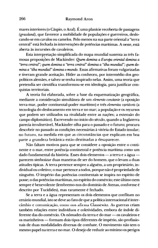 266 Raymond Aron
mares interiores (o Cáspio, o Aral). É uma planície recoberta de pastagens
(grassland), que favorece a mobilidade de populações e guerreiros, deslo­
cando-se em cavalos ou camelos. Pelo menos na sua parte oriental a "terra
central" está fechada às intervenções de potências marítimas. A oeste, está
aberta às incursões de cavaleiros.
Esta interpretação simplificada do mapa mundial sustenta as três fa­
mosas proposições de Mackinder: Quem domina a Europa oriental domina a
"terra central"; quem domina a "terra central" domina a "ilha mundial"; quem do­
mina a "ilha mundial" domina omundo. Essas afirmativas foram vulgarizadas
e tiveram grande aceitação. Hitler as conheceu, por intermédio dos geo­
políticos alemães, e talvez se tenha inspirado nelas. Assim, uma teoria que
pretendia ser científica transformou-se em ideologia, para justificar con­
quistas territoriais.
A teoria foi elaborada, sobre a base da esquematização geográfica,
mediante a consideração simultânea ,de um elemento constante (a oposição
terra-mar, poder continental-poder marítimo) e três elementos vÇlriáveis (a
tecnologia do deslocamento em terra e no mar; a população e os re~ursos
que podem ser utilizados na rivalidade entre as nações; a extensão do
campo diplomático). Escrevendo no início do século, quando a Inglaterra
parecia invulnerável, Mackinder olha para o passado e o futuro; procura
descobrir no passado as condições necessárias à vitória do Estado insular;
no futuro, na medida em que as circunstâncias que explicam em boa
parte a grandeza britânica estão destinadas a desaparecer.
Não faltam motivos para que se considere a oposição entre o conti­
nente e o mar, entre potênc~a continental e potência marítima como um
dado fundamental da história. Esses dois elementos - a terra e a água ­
parecem simbolizar duas maneiras de ser do homem, que o levam a duas
atitudes típicas. A terra pertence sempre a alguém, a um proprietário, in­
dividual ou coletivo; o mar pertence a todos, porque não é propriedade de
ninguém. O império das potências continentais se inspira no espírito de
posse; o das potências marítimas, no espírito do comércio; este último nem
sempre é benevolente (lembremo-nos do domínio de Atenas, conforme é
descrito por Tucídides), mas raramente é fechado.
Se a terra e a água representam os dois elementos que conflitam no
cenário mundial, isto se deve ao fato de que a política internacional é inter­
câmbio e conlunicação, C0i110 nos afi"lua Clausewilz. As guerras criam
também relações entre indivíduos e'coletividades, embora de índole di­
ferente das do comércio. Os nômades da terra e do mar - os cavaleiros e
os marinheiros - formam dois tipos diferentes de império, são profissio­
nais de duas modalidades diversas de combate. O movimento não tem o
mesmo papel na terra e no mar. O desejo de reduzir ao mínimo os perigos
 