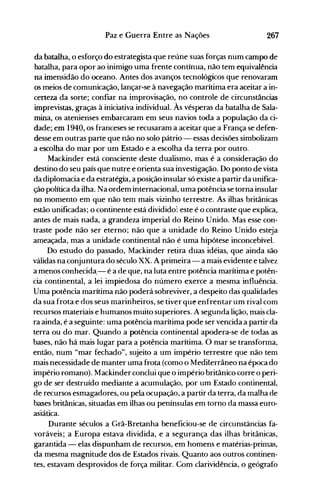 267Paz e Guerra Entre as Nações
da batalha, o esforço do estrategista que reúne suas forças num campo de
batalha, para opor ao inimigo uma frente contínua, não tem equivalência
na imensidão do oceano. Antes dos avanços tecnológicos que renovaram
os meios de comunicação, lançar-se à navegação marítima era aceitar a in­
certeza da sorte; confiar na improvisação, no controle de circunstâncias
imprevistas, graças à iniciativa individual. Às vésperas da batalha de Sala­
mina, os atenienses embarcaram em seus navios toda a população da ci­
dade; em 1940, os franceses se recusaram a aceitar que a França se defen­
desse em outras parte que não no solo pátrio - essas decisões simbolizam
a escolha do mar por um Estado e a escolha da terra por outro.
Mackinder está consciente deste dualismo, mas é a consideração do
destino do seu país que nutre e orienta sua investigação. Do ponto de vista
da diplomacia e da estratégia, a posição insular só existe a partir da unifica­
ção política da ilha. Na ordem internacional, uma potência se torna insular
no momento em que não tem mais vizinho terrestre. As ilhas britânicas
estão unificadas; o continente está dividido: este é o contraste que explica,
antes de mais nada, a grandeza imperial do Reino Unido. Mas esse con­
traste pode não ser eterno; não que a unidade do Reino Unido esteja
ameaçada, mas a unidade continental não é uma hipótese inconcebível.
Do estudo do passado, Mackinder retira duas idéias, que ainda são
válidas na conjuntura do século xx. A primeira - a mais evidente e talvez
a menos conhecida.- é a de que, na luta entre potência marítima e potên­
cia continental, a lei impiedosa do número exerce a mesma influência.
Uma potência marítima não poderá sobreviver, a despeito das qualidades
da sua frota e dos seus marinheiros, se tiver que enfrentar um rival com
recursos materiais e humanos muito superiores. A segunda lição, mais cla­
ra ainda, é a seguinte: uma potência marítima pode ser vencida a partir da
terra ou do mar. Quando a potência continental apodera-se de todas as
bases, não há mais lugar para a potência marítima. O mar se transforma,
então, num "mar fechado", sujeito a um império terrestre que não tem
mais necessidade de manter uma frota (como o Mediterrâneo na época do
império romano). Mackinder conclui que o império britânico corre o peri­
go de ser destruído mediante a acumulação, por um Estado continental,
de recursos esmagadores, ou pela ocupação, a partir da terra, da malha de
bases britânicas, situadas em ilhas ou penínsulas em torno da massa euro­
asiática.
Durante séculos a Grã-Bretanha beneficiou-se de circunstâncias fa­
voráveis; a Europa estava dividida, e a segurança das ilhas britânicas,
garantida - elas dispunham de recursos, em homens e matérias-primas,
da mesma magnitude dos de Estados rivais. Quanto aos outros continen­
tes, estavam desprovidos de força militar. Com clarividência, o geógrafo
 