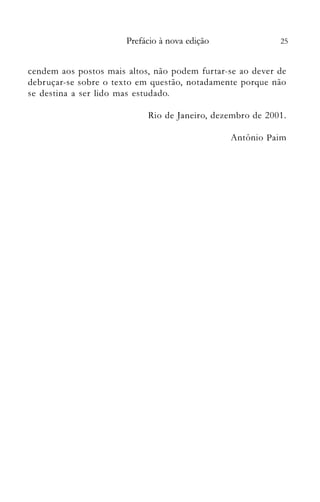 25Prefácio à nova edição
cendem aos postos mais altos, não podem furtar-se ao dever de
debruçar-se sobre o texto em questão, notadamente porque não
se destina a ser lido mas estudado.
Rio de Janeiro, dezembro de 2001.
Antônio Paim
 