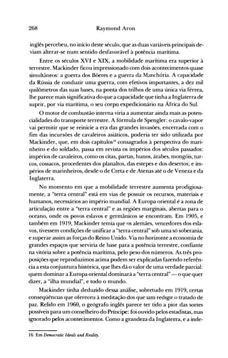 268 Raymond Aron
inglês percebeu, no início deste século, que as duas variáveis principais de­
viam alterar-se num sentido desfavorável à potência marítima.
Entre os séculos XVI e XIX, a mobilidade marítima era superior à
terrestre. Mackinder ficou impressionado com dois acontecimentos quase
sinlultâneos: a guerra dos Bt>eres e a guerra da Manchúria. A capacidade
da Rússia de conduzir uma guerra, com efetivos importantes, a dez mil
quilômetros das suas bases, na ponta dos trilhos de uma única via férrea,
lhe parece mais significativa do que a capacidade que tinha a Inglaterra de
suprir, por via marítima, o seu corpo expedicionário na África do Sul.
O motor de combustão interna viria a aumentar ainda mais as poten­
cialidades do transporte terrestre. A fórmula de Spengler: o cavalo-vapor
vai permitir que se reinicie a er.a das grandes invasões, encerrada com o
fim das incursões de cavaleiros asiáticos, poderia ter sido utilizada por
Mackinder, que, em dois capítulos'fi consagrados à perspectiva do mari­
nheiro e do soldado, passa em revista os impérios dos séculos passados:
impérios de cavaleiros, como os citas, partas, hunos, árabes, mongóis, tur­
cos, cossacos, procedentes dos planaltos, das estepes e dos desertos; e im­
périos de marinheiros, desde o de Creta e de Atenas até o de Veneza e da
Inglaterra.
No momento em que a mobilidade terrestre aumenta prodigiosa­
mente, a "terra central" está em vias de possuir os recursos, materiais e
humanos, necessários ao império nlundial. A Europa oriental é a zona de
articulação entre a "terra central" e as regiões marginais, abertas para o
oceano, onde os povos eslavos e germânicos se encontram. Em 1905, e
também em 1919, Mackinder temia que os alemães, vencedores dos esla­
vos, tivessem condições de unificar a "terra central" sob uma só soberania,
e superar assim as forças do Reino Unido. Via no horizonte a economia de
grandes espaços que serviria de base para a potência terrestre, confiante
na vitória sobre a potência marítima, pelo peso dos números. As três pro­
posições que reproduzimos acima podem ser explicadas fazendo referên­
cia a esta conjuntura histórica, que lhes dá o valor de uma verdade parcial:
quem dominar a Europa oriental dominará a "terra central" - o que quer
dizer, a "ilha mundial", e todo o mundo.
Mackinder tinha deduzido dessa análise, sobretudo em 1919, certas
conseqüêncIas que ofereceu à meditação dos que Iam redIgir o tratado de
paz. Relido em 1960, o geógrafo inglês parece ter tido a pior das sortes
possíveis para um conselheiro do Príncipe: foi ouvido pelos estadistas, mas
ignorado pelos acontecimentos. Como a grandeza da Inglaterra, e'a inde­
16. Em Democratic Ideais and Reality.
 