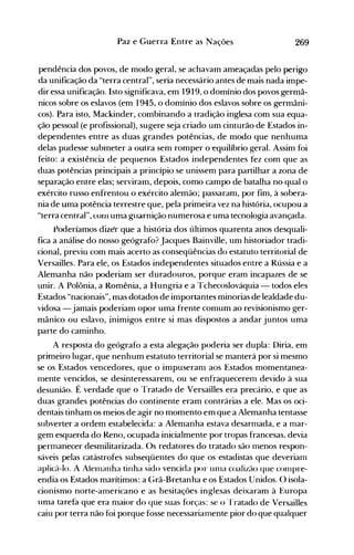 269Paz e Guerra Entre as Nações
pendência dos povos, de modo geral, se achavam ameaçadas pelo perigo
da unificação da "terra central", seria necessário antes de mais nada impe­
dir essa unificação. Isto significava, em 1919, o domínio dos povos germâ­
nicos sobre os eslavos (em 1945, o domínio dos eslavos sobre os germâni­
cos). I,>ara isto, Mackinder, combinando a tradição inglesa com sua equa­
ção pessoal (e profissional), sugere seja criado um cinturão de Estados in­
dependentes entre as duas grandes potências, de modo que nenhuma
delas pudesse submeter a outra sem romper o equilíbrio geral. Assim foi
feito: a existência de pequenos Estados independentes fez com que as
duas potências principais a princípio se unissem para partilhar a zona de
separação entre elas; serviram, depois, como campo de batalha no qual o
exército russo enfrentou o exército alemão; passaram, por fim, à sobera­
nia de uma potência terrestre que, pela primeira vez na história, ocupou a
"terra central", COIIl uma guarnição numerosa e uma tecnologia avançada.
Poderíamos dizer que a história dos últimos quarenta anos desquali­
fica a análise do nosso geógrafo? Jacques Bainville, um historiador tradi­
cional, previu com mais acerto as conseqüências do estatuto territorial de
Versailles. Para ele, os Estados independentes situados entre a Rússia e a
Alemanha não poderiam ser duradouros, porque erarn incapazes de se
unir. A Polônia, a Romênia, a Hungria e a Tchecoslováquia - todos eles
Estados "nacionais", mas dotados de importantes minorias de lealdade du­
vidosa - jamais poderiam opor uma frente comum ao revisionismo ger­
mâníco ou eslavo, inimigos entre si mas dispostos a andar juntos uma
parte do caminho.
A resposta do geógrafo a esta alegação poderia ser dupla: Diria, em
primeiro lugar, que nenhum estatuto territorial se manterá por si mesmo
se os Estados vencedores, que o impuseram aos Estados momentanea­
mente vencidos, se desinteressarem, ou se enfraquecerem devido à sua
desunião. É verdade que o Tratado de Versailles era precário, e que as
duas grandes potências do continente eram contrárias a ele. Mas os oci­
dentais tinham os meios de agir no momento em que a Alemanha tentasse
subverter a ordem estabelecida: a Alemanha estava desarmada, e a mar­
gem esquerda do Reno, ocupada inicialmente por tropas francesas, devia
permanecer desmilitarizada. Os redatores do tratado são menos respon­
sáveis pelas catástrofes subseqüentes do que os estadistas que deveriam
aplicá-lo. A Alenlanha tinha sido vencida por unIa coalizão que conlpre­
endia os Estados marítimos: a Grã-Bretanha e os Estados Unidos. O isola­
cionismo norte-americano e as hesitações inglesas deixaram à Europa
uma tarefa que era maior do que suas forças: se o 'rratado de Versailles
caiu por terra não foi porque fosse necessariamente pior do que qualquer
 