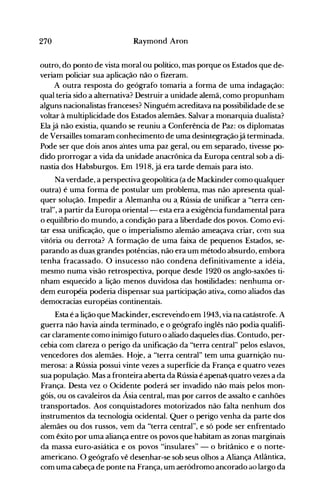 270 Raymond Aron
outro, do ponto de vista moral ou político, mas porque os Estados que de­
veriam policiar sua aplicação não o fizeram.
A outra resposta do geógrafo tomaria a forma de uma indagação:
qual teria sido a alternativa? Destruir a unidade alemã, como propunham
alguns nacionalistas franceses? Ninguém acreditava na possibilidade de se
voltar à multiplicidade dos Estados alemães. Salvar a monarquia dualista?
Elajá não existia, quando se reuniu a Conferência de Paz: os diplomatas
de Versailles tomaram conhecimento de uma desintegraçãojá terminada.
Pode ser que dois anos aOntes uma paz geral, ou em separado, tivesse po­
dido prorrogar a vida da unidade anacrônica da Europa central sob a di­
nastia dos Habsburgos. Em 1918, já era tarde demais para isto.
Na verdade, a perspectiva geopolítica (a de Mackinder como qualquer
outra) é uma forma de postular um problema, mas não apresenta qual­
quer soluçãO. Impedir a Alemanha ou a. Rússia de unificar a "terra cen­
traI", a partir da Europa oriental- esta era a exigência fundamental para
o equilíbrio do mundo, a condição para a liberdade dos povos. Como evi­
tar essa unificação, que o imperialismo alemão ameaçava criar, C0m sua
vitória ou derrota? A formação de uma faixa de pequenos Estados, se­
parando as duas. grandes potências, não era um método absurdo, embora
tenha fracassado. O insucesso não condena definitivamente a idéia,
mesmo numa visão retrospectiva, porque desde 1920 os anglo-saxões ti­
nham esquecido a lição menos duvidosa das hostilidades: nenhuma or­
dem européia poderia dispensar sua participação ativa, como aliados das
democracias européias continentais.
Esta é a lição que Mackinder, escrevendo em 1943, via na catástrofe. A
guerra não havia ainda terminado, e o geógrafo inglês não podia qualifi­
car claramente como inimigo futuro o aliado daqueles diaso Contudo, per­
cebia com clareza o perigo da unificação da "terra central" pelos eslavos,
vencedores dos alemães. Hoje, a "terra central'2 tem uma guarnição nu­
merosa: a Rússia possui vinte vezes a superfície da França e quatro vezes
sua população. Mas a fronteira aberta da Rússia é apenaS quatro vezes a da
França. Desta vez o Ocidente poderá ser invadido não mais pelos mon­
góis, ou os cavaleiros da Ásia central,. mas por carros de assalto e canhões
transportados. Aos conquistadores motorizados não falta nenhum dos
it:Istrumentos da tecnoiogia ocidental. Quer o perigo venha da parte dos
alemães ou dos russos, vem da "terra central", e só pode ser enfrentado
com êxito por uma aliança entre os povos que habitam as zonas marginais
da massa euro-asiática e os povos "insulares" - o britânico e o norte­
americano. O geógrafo vê desenhar-se sob seus olhos a Aliança Atlântica,
com uma cabeça de ponte na França, um aeródromo ancorado ao largo da
 