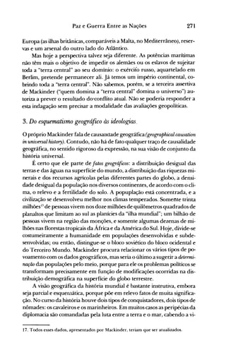 271Paz e Guerra Entre as Nações
Europa (as ilhas britânicas, comparáveis a Malta, no Mediterrâneo), reser­
vas e um arsenal do outro lado do Atlântico.
Mas hoje a perspectiva talvez seja diferente. As potências marítimas
não têm mais o objetivo de impedir os alemães ou os eslavos de sujeitar
toda a "terra central" ao seu domínio: o exército russo, aquartelado em
Berlim, pretende permanecer ali. Já temos um império continental, co­
brindo toda a "terra central". Não sabemos, porém, se a terceira assertiva
de Mackinder ("quem domina a "terra central" domina o universo") au­
toriza a prever o resultado do·conflito atual. Não se poderia responder a
esta indagação sem precisar a modalidade das avaliações geopolíticas.
3. Do esquematismo geográfico às ideolo,e;ias.
opróprio Mackinder fala de causalldade geográfica (geographical causation
in universal history). Contudo, não há de fato qualquer traço de causalidade
geográfica, no sentido rigoroso da expressão, na sua visão de conjunto da
história universal.
É certo que ele parte de fatos geográ[uos: a distribuição desigual das
terras e das águas na superfície do mundo, a distribuição das riquezas mi­
nerais e dos recursos agrícolas pelas diferentes partes do globo, a densi­
dade desigual da população nos diversos continentes, de acordo com o cli­
ma, o relevo e a fertilidade do solo. A popuplação está concentrada, e a
civilização se desenvolveu melhor nos climas temperados. Somente trinta
milhões17
de pessoas vivem nos doze milhões de quilômetros quadrados de
planaltos que limitam ao sul as planícies da "ilha mundial"; um bilhão de
pessoas vivem na região das monções, e somente algumas dezenas de mi­
lhões nas florestas tropicais da África e da América do Sul. Hoje, divide-se
costumeiramente a humanidade em populações desenvolvidas e subde­
senvolvidas; ou então, distingue-se o bloco soviético do bloco ocidental e
do Terceiro Mundo. Mackinder procura relacionar os vários tipos de po­
voamento com os dados geográficos, mas seria o último a sugerir a determi­
nação das populações pelo meio, porque para ele os problemas políticos se
transformam precisamente em função de modificações ocorridas na dis­
tribuiç~o demográfica na superfície do globo terrestre.
A visão geográfica da história mundial é bastante instrutiva, embora
seja parcial e esquenlática, porque põe em relevo fatos de muita significa­
ção. No curso da história houve dois tipos de conquistadores, dois tipos de
nômades: os cavaleiros e os marinheiros. Em muitos casos as peripécias da
diplomacia são comandadas pela luta entre a terra e o mar, cabendo a vi­
17. Todos esses dados, apresentados por Mackinder, teriam que ser atualizados.
 