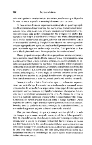 272 Raymond Aron
tória ora à potência continental ora à marítima, conforme a que disponha
de mais recursos, segundo a tecnologia favoreça uma ou outra.
Os fatos sociais de maior importância estão ligados ao quadro geográ­
fico. O nomadismo dos cavaleiros e dos marinheiros é um modo de adap­
tação ao meio, uma maneira de ser que é preciso situar num tipo determi­
nado de espaço pata poder compreender. Os mongóis e os árabes for­
maram-se nas estepes e nos desertos; contudo, não é verdade que tenham
sido oproduto dessas vastas paisagens, cobertas por urn céu imenso (a não
ser num sentido simbólico). Gengis Khan e Maomé são personagens his­
tóricas e a geografia nos aponta na melhor das hipóteses uma das suas ori­
gens. Não seria legítimo, embora seja tentador, fazer previsões ou for­
mular ideologias mediante a leitura geográftca da história universal.
Mas os geopolíticos, especialmente os geopolíticos alemães, nem sem­
pre resistiram a essa tentação. Desde os anos trinta, e hoje mais ainda, uma
questão apresentava-se naturalmente ao fim da dupla consideração do pa­
pel do conquistador terrestre e marítimo: num conflito entre um império
continental e um império marítimo, quem teria as melhores possibilidades
de levar a melhor? Em nenhuma parte Mackinder responde explicita­
mente a esta pergunta. A única regra de validade universal que se pode
extrair dos seus escritos é a deJoseph Prudhomme: a longo prazo, o maIs
forte (o mais numeroso, o mais rico, o mais produtivo) termina vencendo.
Como pensador teórico, Mackinder aparece, sob certos aspectos,
como um anti-Mahan. Enquanto este estudioso da arma naval, escre­
vendo no fim do século XIX, se impressiona com o papel decisivo que cabe
ao império sobre os oceanos, o geógrafo, voltando os olhos para o futuro,
teme que o favor dos deuses recaia sobre a terra. As estradas de ferro e os
motores a explosão permitem triunfar sobre o espaço terrestre tão eficaz­
mente como os navios a vapor triunfam sobre o espaço marítimo. O que
angustiava o patriota inglês anima as esperanças dos nacionalistas alemães.
Termina a era da potência marítima. começa a da potência continental. A
economia dos grandes espaços substitui o mercado mundial.
Mas, por mais abrangente que seja essa perspectiva global, teria sido
em vão que se procurasse, naquele momento, deduzir dela a probabili­
dade da Segunda Guerra Mundial, como seria em vão que procurássemos
provar, hoje, a vitória do império continental. Provavelmente as causas
que determinam a sorte dos Estados ou das coalizões são nluito numerosas
para que se possa prever, cientificamente e a curto prazo, as conseqüências
de uma crise militar ou política. Em todo caso, uma previsão deste tipo
deveria ter como base a consideração de todos os dados, e não uma análise
deliberadamente parcial.
 