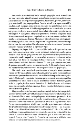 273Paz e Guerra Entre as Nações
Mackinder não defendeu uma ideologia geográfua - se se entender
por esta expressão ajustificativa de ambições ou propósitos políticos, com
a assistência de um argumento geográfico. Suas idéias, porém, deram ori­
gem a muitas ideologias geográficas. Estas se prendem sempre a uma idéia
fundamental: o espaço seria, pela sua extensão ou qualidade, o motivo da
luta entre as sociedades. Tais ideologias podem ser classificadas em duas
categorias, conforme a necessidade invocada tenha caráter econômico ou
estratégico. A ideologia do espaço vital pertence à primeira categoria; a das
fronteiras naturais à segunda. A primeira teve aceitação sobretudo na Ale­
manha; a segunda, na França. Mackinder não subscreveu a ideologia ale­
mã do espaço vital, mas contribuiu para seu surgimento com uma concep­
ção curiosa, tão contrária ao liberalismo de Manchester como ao "protecio­
nismo de rapina" (protection ofa predatory type).
O geógrafo inglês tinha compreendido melhor do que muitos dos
seus contemporâneos a natureza da sociedade industrial, aquilo que se
pode chamar de um going concern (um empreendimento que funciona).
Uma nação moderna pode ser comparada a um empreendimento indus­
trial: ela é rica devido à sua capacidade produtiva, na medida do rendi­
mento do seu trabalho. Este rendimento faz com que aumente o número
de pessoas que podem viver num espaço dado. A Alemanha deve à indús­
tria moderna ter podido dobrar em cinqüenta anos sua população.
Mackinder não deduzia desses fatos que a luta pela terra estava em
vias de perder intensidade ou significação, uma vez que o crescimento em
intensidade permitiria contornar a necessidade de expandir o espaço ha­
bitável. Muito pelo contrário, constata que a concentração demográfica
alimenta novos ódios entre os povos, levantando o temor da fome. Quanto
maior a população dentro das fronteiras do Reich alemão, maior o seu
medo de que venha a faltar espaço, e de que mais tarde faltem os alimen­
tos e as matérias-primas.
O desenvolvimento harmonioso da sociedade industrial, no período
anterior à Primeira Guerra Mundial, parecia comprometido tanto pelo li­
beralismo de Manchester como pelo protecionismo do tipo alenlão. Para
ele, as duas atitudes tendiam a impedir o crescimento equilibrado, indis­
pensável a todas as nações ou, pelo menos, a todas as regiões do mundo.
Por crescimento equilibrado Mackinder entendia a presença, em cada uma
das grandes economias, de todas as indústrias importantes - de conforrni­
dade com a filosofia da economia nacional de F. List. ()ra, o livre­
cambisnlo reservava às naçües mais avançadas a posse de certas indústrias­
chave. A cláusula da nação Illais f~lvorecida, que a Ale!llanha tinha inl­
posto à França, pelo 'I'ratado de Frankfurt, e nlais tarde ~l Rússia, nUlll
simples acordo cOlnercial, tinha conseqüências cOlllparáveis.
 