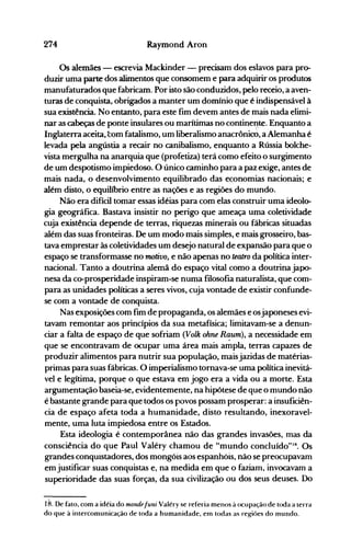 274 Raymond Aron
Os alemães - escrevia Mackinder - precisam dos eslavos para pro­
duzir uma parte dos alimentos que consomem e para adquirir os produtos
manufaturados que fabricam. Por isto são conduzidos, pelo receio, a aven­
turas de conquista, obrigados a manter um domínio que é indispensável à
sua existência. No entanto, para este fim devem antes de mais nada elimi­
nar as cabeças de ponte insulares ou marítimas no contineI!te. Enquanto a
Inglaterra aceita, com fatalismo, um liberalismo anacrônicO, a Alemanha é
levada pela angústia a recair no canibalismo, enquanto a Rússia bolche­
vista mergulha na anarquia que (profetiza) terá como efeito o surgimento
de um despotismo impiedoso. O único caminho para a paz exige, antes de
mais nada, o desenvolvimento equilibrado das economias nacionais; e
além disto, o equilíbrio entre as nações e as regiões do mundo.
Não era difícil tomar essas idéias para com elas construir uma ideolo­
gia geográfica. Bastava insistir no perigo que ameaça uma coletividade
cuja existência depende de terras, riquezas minerais ou fábricas situadas
além das suas fronteiras. De um modo mais simples, e mais grosseiro, bas­
tava emprestar às coletividades um desejo natural de expansão para que o
espaço se transformasse no motivo, e não apenas no teatro da política inter­
nacional. Tanto a doutrina alemã do espaço vital como a doutrina japo­
nesa da co-prosperidade inspiram-se numa filosofia naturalista, que com­
para as unidades políticas a seres vivos, cuja vontade de existir confunde­
se com a vontade de conquista.
Nas exposições com fim de propaganda, os alemães e osjaponeses evi­
tavam remontar aos princípios da sua metafísica; limitavam-se a denun­
ciar a falta de espaço de que sofriam (Volk ohne Raum), a necessidade em
que se encontravam de ocupar uma área mais ampla, terras capazes de
produzir alimentos para nutrir sua população, maisjazidas de matérias­
primas para suas fábricas. à imperialismo tornava-se uma política inevitá­
vel e legítima, porque o que estava em jogo era a vida ou a morte. Esta
argumentação baseia-se, evidentemente, na hipótese de que o mundo não
é bastante grande para que todos os povos possam prosperar: a insuficiên­
cia de espaço afeta toda a humanidade, disto resultando, inexoravel­
mente, uma luta impiedosa entre os Estados.
Esta ideologia é contemporânea não das grandes invasões, mas da
consciência do que Paul Valéry chamou de "mundo concluído"'8. Os
grandes conquistadores, dos mongóis aos espanhóis, não se preocupavam
em justificar suas conquistas e, na medida em que o faziam, invocavam a
superioridade das suas forças, da sua civilização ou dos seus deuses. Do
18. De fato, com a idéia do monde[uni Valéry se referia menos à ocupação de toda a terra
do que à intercomunicação de toda a humanidade, em todas as regiôes do mundo.
 