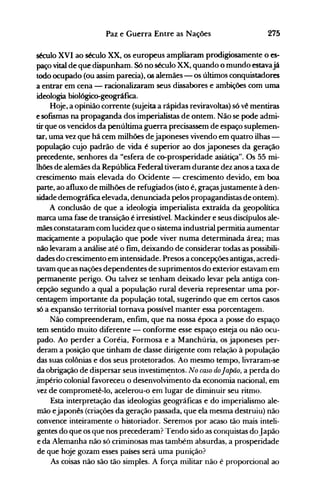 275Paz e Guerra Entre as Nações
século XVI ao século XX, os europeus ampliaram prodigiosamente o es­
paço vital de que dispunham. Só no século XX, quando o mundo estavajá
todo ocupado (ou assim parecia), ~ alemães - os últimos conquistadores
a entrar em cena - racionalizaram seus dissabores e ambições com uma
ideologia biológico-geográfica.
Hoje, a opinião corrente (sujeita a rápidas reviravoltas) s6 vê mentiras
e sofISmas na propaganda dos imperialistas de ontem. Não se pode admi­
tir que os vencidos da penúltima guerra precisassem de espaço suplemen­
tar, uma vez que há cem milhões dejaponeses vivendo em quatro ilhas­
população cujo padrão de vida é superior ao dos japoneses da geração
precedente, senhores da "esfera de co-prosperidade asiátiça". Os 55 mi­
lhões de alemães da República Federal tiveram durante dez anos a taxa de
crescimento mais elevada do Ocidente - crescimento devido, em boa
parte, ao afluxo de milhões de refugiados (isto é, graçasjustamente à den­
sidade demográfica elevada, denunciada pelos propagandistas de ontem).
A conclusão de que a ideologia imperialista extraída da geopolítica
marca uma fase de transição é irresistível. Mackinder e seus discípulos ale­
mães constataram com lucidez que o sistema industrial permitia aumentar
maciçamente a população que pode viver numa determinada área; mas
não levaram a análise até o fim, deixando de considerar todas as possibili­
dades do crescimento em intensidade. Presos a concepções antigas, acredi­
tavam que as nações dependentes de suprimentos do exteljor estavam em
permanente perigo. Ou talvez se tenham deixado levar pela antiga con­
cepção segundo a qual a população rural deveria representar uma por­
centagem importante da população total, sugerindo que em certos casos
só a expansão territorial tornava possível manter essa porcentagem.
Não compreenderam, enfim, que na nossa época a posse do espaço
tem sentido muito diferente - conforme esse espaço esteja ou não ocu­
pado. Ao perder a Coréia, Formosa e a Manchúria, os japoneses per­
deram a posição que tinham de classe dirigente com relação à população
das suas colônias e dos seus protetorados. Ao mesmo tempo, livraram-se
da obrigação de dispersar seus investim~ntos. No caso doJapão, a perda do
.império colonial favoreceu o desenvolvimento da economia nacional, em
vez de comprometê-lo, acelerou-o em lugar de diminuir seu ritmo.
Esta interpretação das ideologias geográficas e do imperialismo ale­
mão ejaponês (criações da geração passada, que ela mesma destruiu) não
convence inteiramente o historiador. Seremos por acaso tão mais inteli­
gentes do que os que nos precederam? Tendo sido as conquistas doJapão
e da Alemanha não só criminosas mas também absurdas, a prosperidade
de que hoje gozam esses países será uma punição?
As coisas não são tão simples. A força militar não é proporcional ao
 