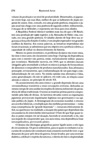 276 Raymond Aron
volume da produção e ao nível de produtividade. Desarmados, osjapone­
ses vivem hoje, nas suas ilhas, melhor do que os haóitantes do Japão im­
perial de ontem. Este, contudo, era· uma grande potência, enquanto oJa­
pão atual não chega a ser uma potência de segunda ordem: militarmente,
é incapaz de se defender, e representa um ônus para seus aliados.
A República Federal Alemã é também mais rica do que o III Reich;
tem uma produção per capita superior, à da Alemanha de Hitler; esta, con­
tudo, era uma grande potência. O cidadão alemão de hoje deve sua se­
gurança à força dos Estados Unidos; é um.simples espectador nos grandes
conflitos da história. Em outras palavras, as tentativas imperialistas não
foram irracionais, se admitirmos que seu objetivo era a potência coletiva, a
capacidade de influir no desenvolvimento da história.
Mesmo no plano econômico, os problemas da época não eram vistos,
há vinte e cinco anos, tão claramente como hoje. O perigo da dependência
para com o exterior não parecia, então, exclusivamente militar; passava
por econômico. Mackinder t:screvia, em 1919, que os alemães estavam
obrigados pela necessidade a reduzir os eslavos à posição de fornecedores
de alimentos e compradores de produtos manufaturados. Esta afirmativa
pressupõe, erroneamente, que a industrialização de um país exige a não­
industrialização de um outro. Na minha opinião essa afirmativa é falsa,
como generalização; ela não se aplicava, em todo caso, às relações entre
alemães e eslavos, no princípio do século XX.
Os acontecimentos dos anos trinta e a grande depressão deram uma
verossimilhança transitória a essas concepções errôneas, deduzidas ao
mesmo tempo de uma análise incompleta do sistema industrial e da persis­
tência de idéias tradicionais. O acesso às matérias-primas parecia compro­
metido pela falta de divisas. As barreiras elevadas contra as exportações
japonesas provocavam inquietações legítimas nos governantes e na opi­
nião pública do Japão. A desintegração da economia mundial, o retorno
aos acordos bilaterais, a multiplicação das medidas protecionistas - todas
essas conseqüências da "grande depressão" - tornavam efetivamente di­
fícil, na aparência e na realidade, a situação dos países que dependiam das
circunstâncj;}s do intercâmbio internacional. O fato de que hoje quase to­
dos os países estejam em tal situação, havendo-se acostumado a ela, não
nos impede de compreender que, nos anos trinta, esta dependência fosse
;ntr~nrl1'l;l;'7~rlnr~ nrn"nr~nrln ntj~;rn
......... IL. ... ~"'''''1''''''''''''''L~'-A~'''~,
 P'" ~. ~"-~ ......'-A~ pu.........'-'-J'.

O destino das ideologias geográficas parece ligadó assim a três tipos
de circunstâncias. Os povos sedentários, para os quais os comb~tes e as in­
cursões de cavalaria não constituenl mais a maneira nornlal de viver, e que
deixaram dejurar pelo deus da guerra, foram levados, por uma inversão
dialética, a deduzir o espírito da natureza, o direito do fato e a legitimidade
 