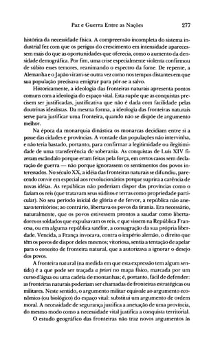 277Paz e Guerra Entre as Nações
histórica da necessidade física. A compreensão incompleta do sistema in­
dustrial fez com que os perigos do crescimento em intensidade apareces­
sem mais do que as oportunidades que oferecia, como o aumento da den­
sidade demográfica. Por fim, uma crise especialmente violenta confirmou
de súbito esses temores, reanimando o espectro da fome. De repente, a
Alemanha e oJapão viram-se outra vez como nos tempos distantes em que
sua população precisava emigrar para pôr-se a salvo.
Historicamente, a ideologia das fronteiras naturais apresenta pontos
comuns com a ideologia do espaço vital. Esta supõe que as conquistas pre­
cisem ser justificadas, justificativa que não é dada com facilidade pelas
doutrinas idealistas. Da mesma forma, a ideologia das fronteiras naturais
serve para justificar uma fronteira, quando não se dispõe de argumento
melhor.
Na época da monarquia dinástica os monarcas decidiam entre si a
posse das cidades e províncias. A vontade das populações não intervinha,
e não teria bastado, portanto, para confirmar a legitimidade ou ilegitimi­
dade de uma transferência de soberania. As conquistas de Luís XIV fi­
zeram escândalo porque eram feitas pela força, em certos casos sem decla­
ração de guerra - não porque ignorassem os sentimentos dos povos in­
teressados. No século XX, a idéia das fronteiras naturais se difundiu, pare­
cendo convir em especial aos revolucionários porque suprira a carência de
novas idéias. As repúblicas não poderiam dispor das províncias como o
faziam os reis (que tratavam seus súditos e terras como propriedade parti­
cular). No seu período inicial de glória e de fervor, a república não ane­
xava territórios; ao contrário, libertava os povos da tirania. Era necessário,
naturalmente, que os povos estivessem prontos a saudar como liberta­
dores os soldados que expulsavam os reis, e que vissem na República Fran­
cesa, ou em alguma república satélite, a consagração da sua própria liber­
dade. Vencida, a França invocava, contra o império alemão, o direito que
têm os povos de dispor deles mesmos; vitoriosa, sentia a tentação de apelar
para o conceito de fronteira natural, que a autorizava a ignorar o desejo
dos povos.
A fronteira natural (na medida em que esta expressão tem algum sen­
tido) é a que pode ser traçada a priori no mapa físico, marcada por um
curso d'água ou uma cadeia de·montanhas; é, portanto, fácil de defender:
as fronteiras naturais poderiam serchamadas de fronteiras estratégicas ou
militares. Neste sentido, o argumento militar equivale ao argumento eco­
nômico (ou biológico) do espaço vital: substitui um argumento de ordem
moral. A necessidade de segurançajustifica a anexação de uma província,
do mesmo modo como a necessidade vitaljustifica a conquista territ~rial.
O estudo geográfico das fronteiras não traz novos argumentos às
 